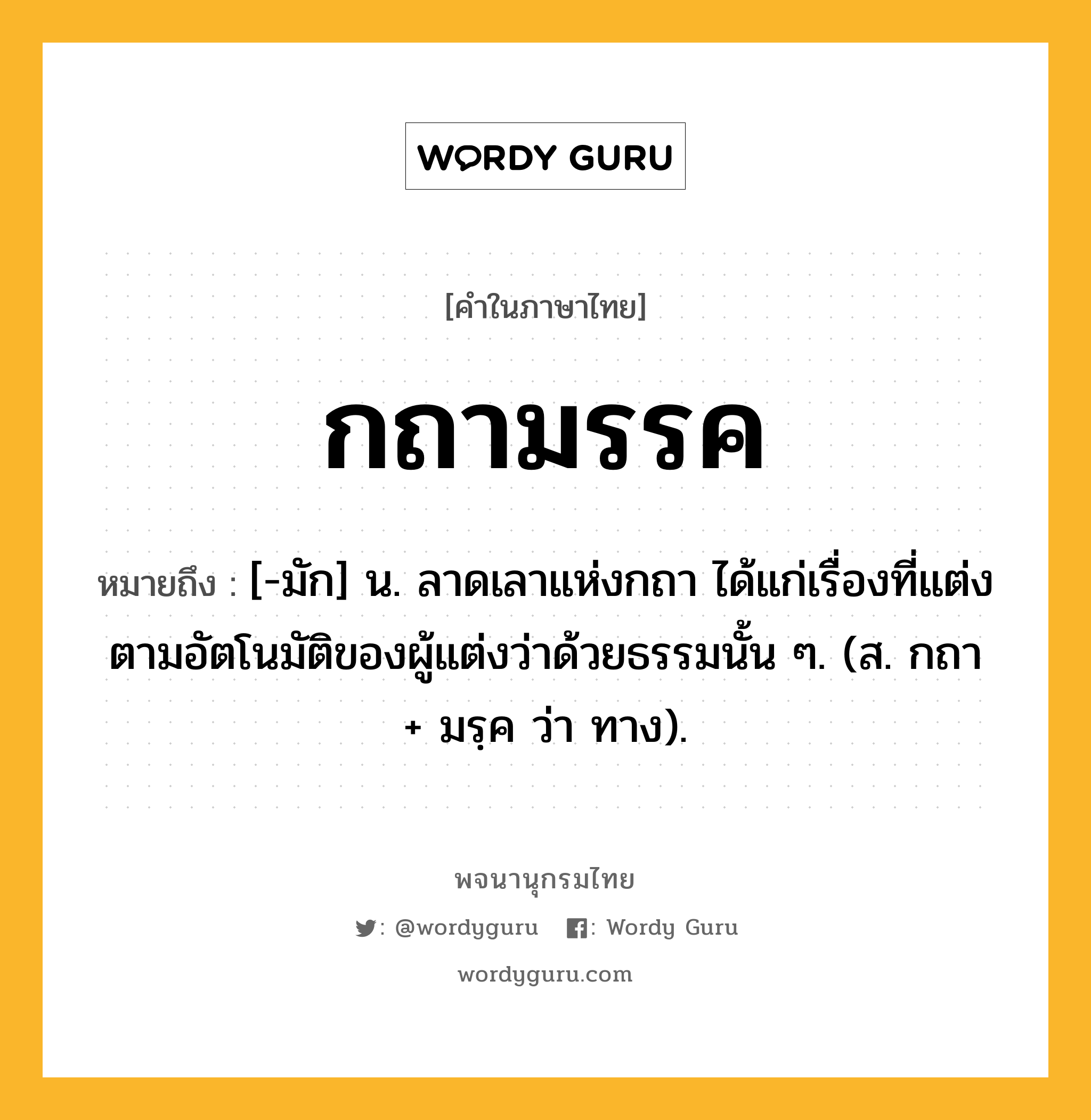 กถามรรค ความหมาย หมายถึงอะไร?, คำในภาษาไทย กถามรรค หมายถึง [-มัก] น. ลาดเลาแห่งกถา ได้แก่เรื่องที่แต่งตามอัตโนมัติของผู้แต่งว่าด้วยธรรมนั้น ๆ. (ส. กถา + มรฺค ว่า ทาง).