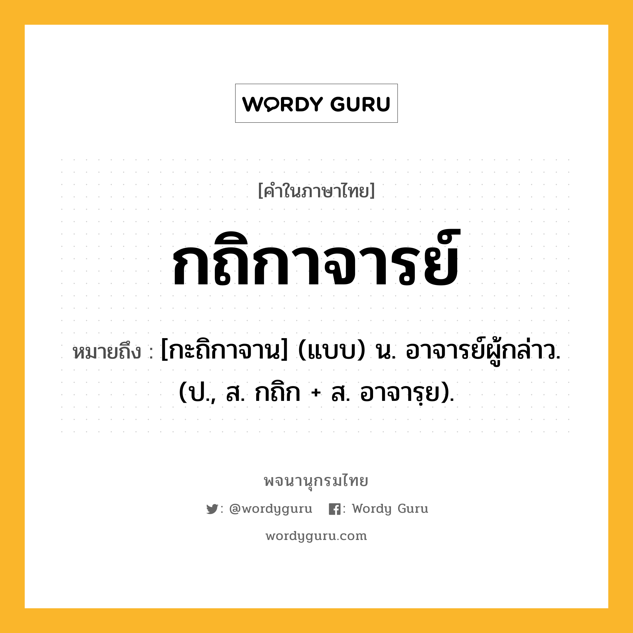 กถิกาจารย์ หมายถึงอะไร?, คำในภาษาไทย กถิกาจารย์ หมายถึง [กะถิกาจาน] (แบบ) น. อาจารย์ผู้กล่าว. (ป., ส. กถิก + ส. อาจารฺย).