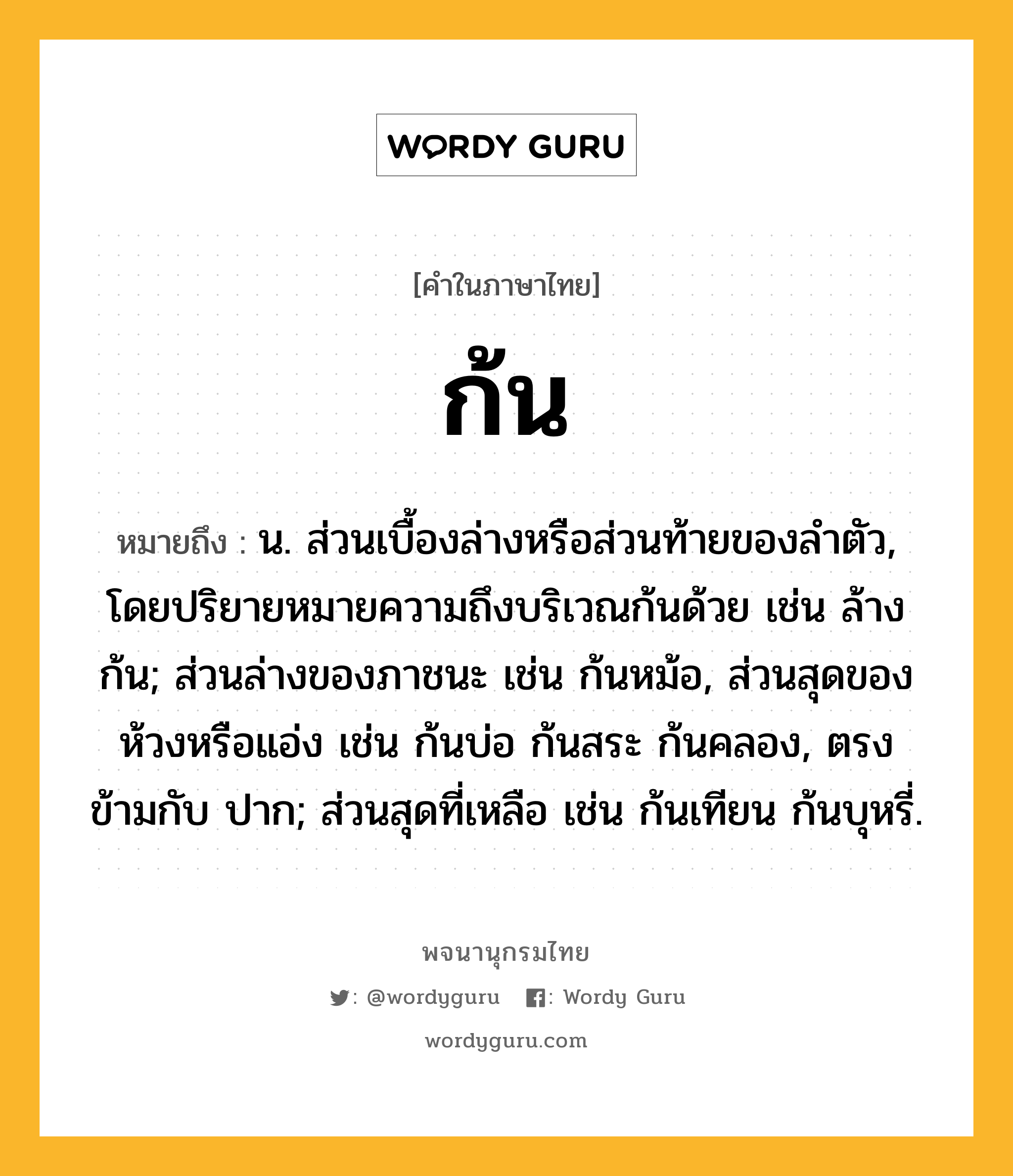 ก้น หมายถึงอะไร?, คำในภาษาไทย ก้น หมายถึง น. ส่วนเบื้องล่างหรือส่วนท้ายของลําตัว, โดยปริยายหมายความถึงบริเวณก้นด้วย เช่น ล้างก้น; ส่วนล่างของภาชนะ เช่น ก้นหม้อ, ส่วนสุดของห้วงหรือแอ่ง เช่น ก้นบ่อ ก้นสระ ก้นคลอง, ตรงข้ามกับ ปาก; ส่วนสุดที่เหลือ เช่น ก้นเทียน ก้นบุหรี่.