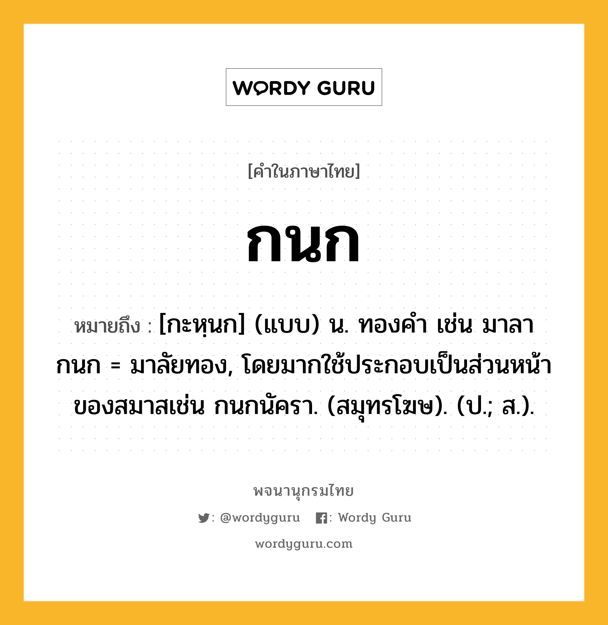 กนก หมายถึงอะไร?, คำในภาษาไทย กนก หมายถึง [กะหฺนก] (แบบ) น. ทองคํา เช่น มาลากนก = มาลัยทอง, โดยมากใช้ประกอบเป็นส่วนหน้าของสมาสเช่น กนกนัครา. (สมุทรโฆษ). (ป.; ส.).