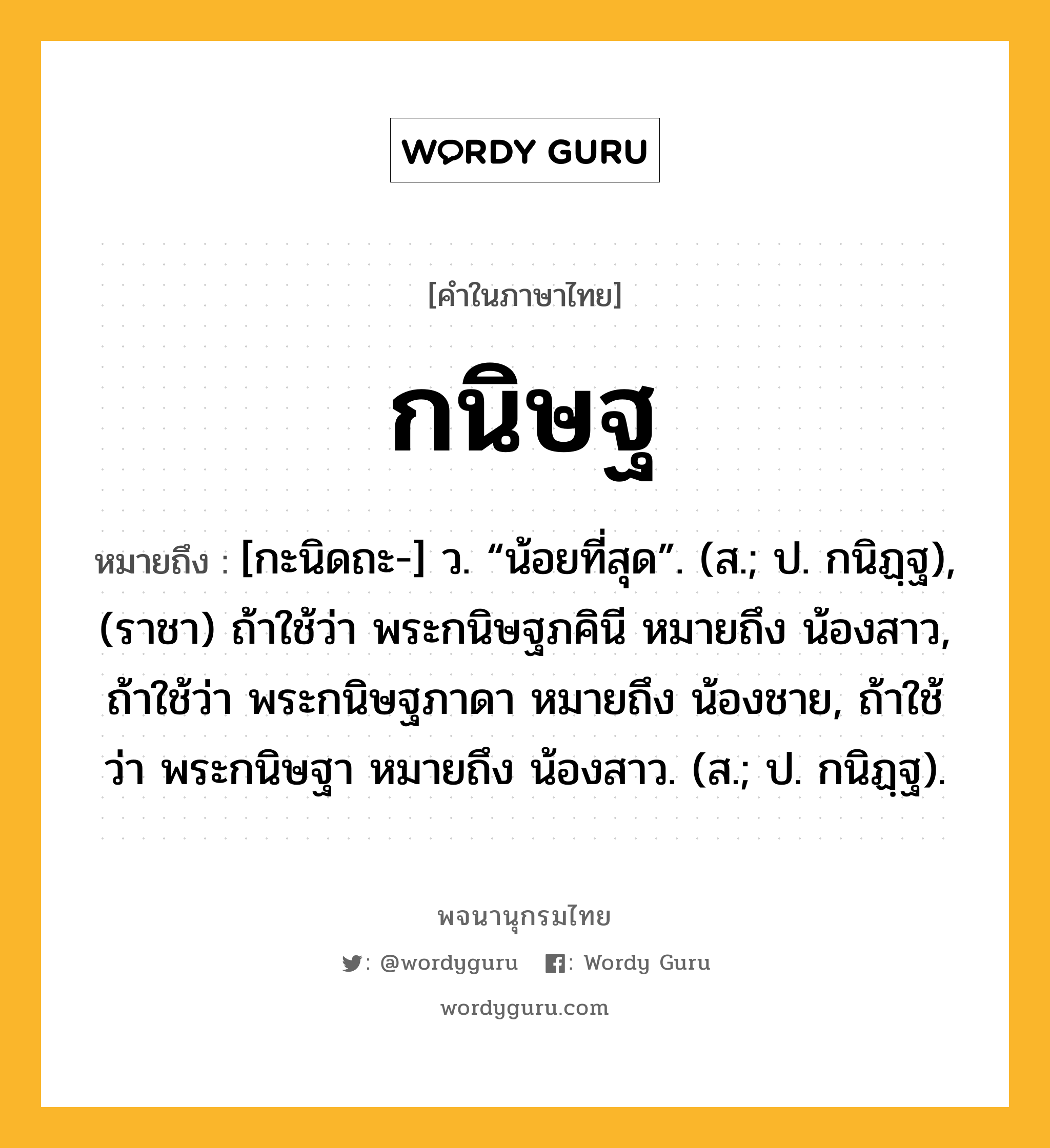 กนิษฐ หมายถึงอะไร?, คำในภาษาไทย กนิษฐ หมายถึง [กะนิดถะ-] ว. “น้อยที่สุด”. (ส.; ป. กนิฏฺฐ), (ราชา) ถ้าใช้ว่า พระกนิษฐภคินี หมายถึง น้องสาว, ถ้าใช้ว่า พระกนิษฐภาดา หมายถึง น้องชาย, ถ้าใช้ว่า พระกนิษฐา หมายถึง น้องสาว. (ส.; ป. กนิฏฺฐ).