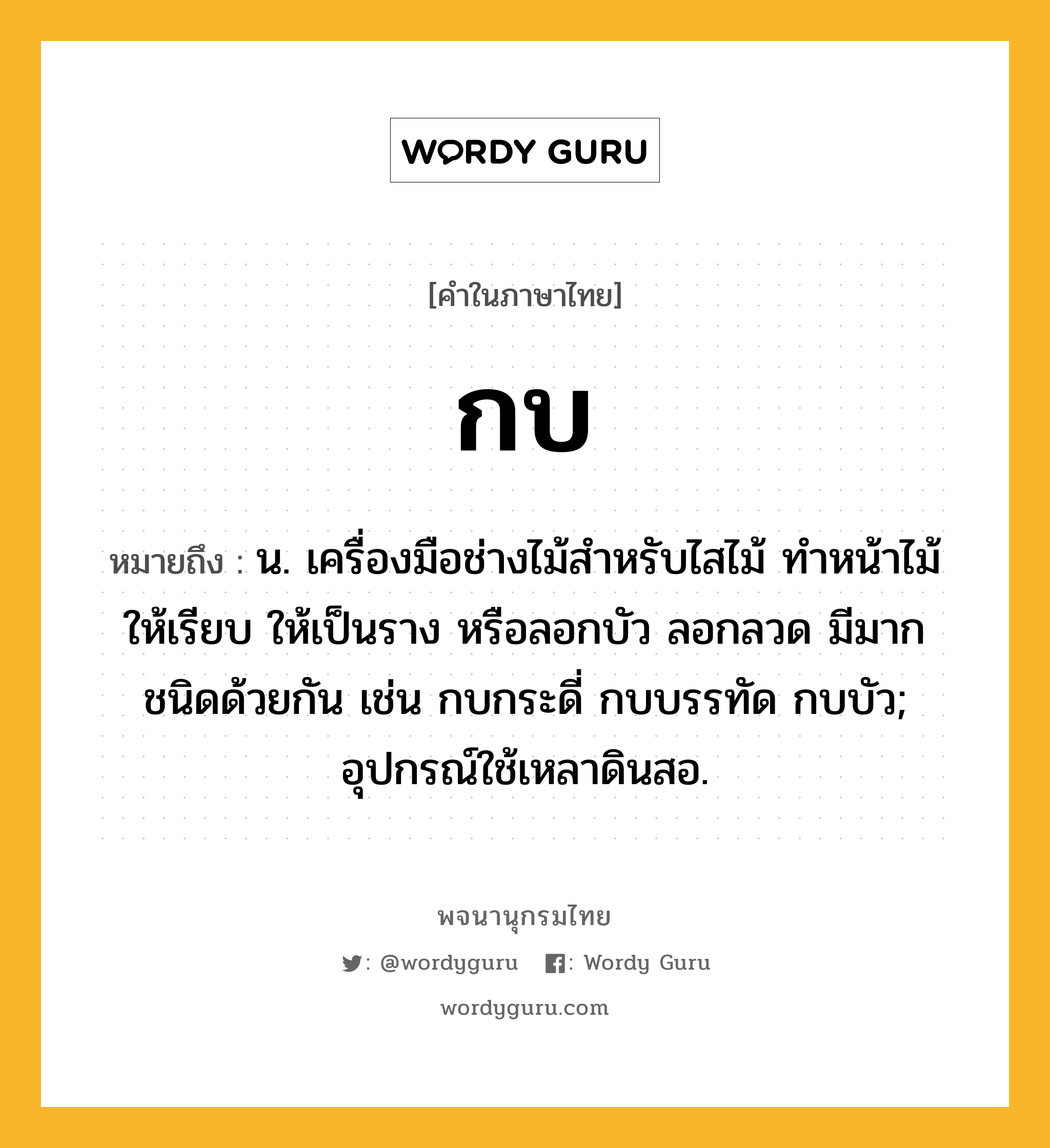 กบ หมายถึงอะไร?, คำในภาษาไทย กบ หมายถึง น. เครื่องมือช่างไม้สําหรับไสไม้ ทําหน้าไม้ให้เรียบ ให้เป็นราง หรือลอกบัว ลอกลวด มีมากชนิดด้วยกัน เช่น กบกระดี่ กบบรรทัด กบบัว; อุปกรณ์ใช้เหลาดินสอ.