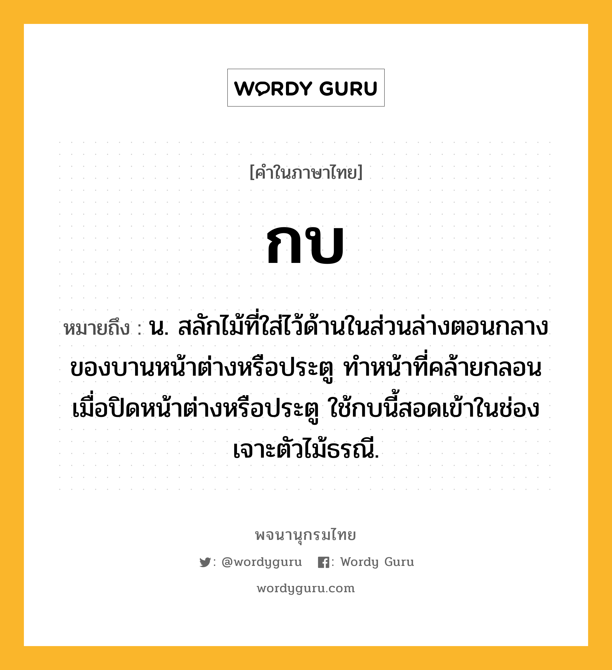 กบ หมายถึงอะไร?, คำในภาษาไทย กบ หมายถึง น. สลักไม้ที่ใส่ไว้ด้านในส่วนล่างตอนกลางของบานหน้าต่างหรือประตู ทําหน้าที่คล้ายกลอน เมื่อปิดหน้าต่างหรือประตู ใช้กบนี้สอดเข้าในช่องเจาะตัวไม้ธรณี.