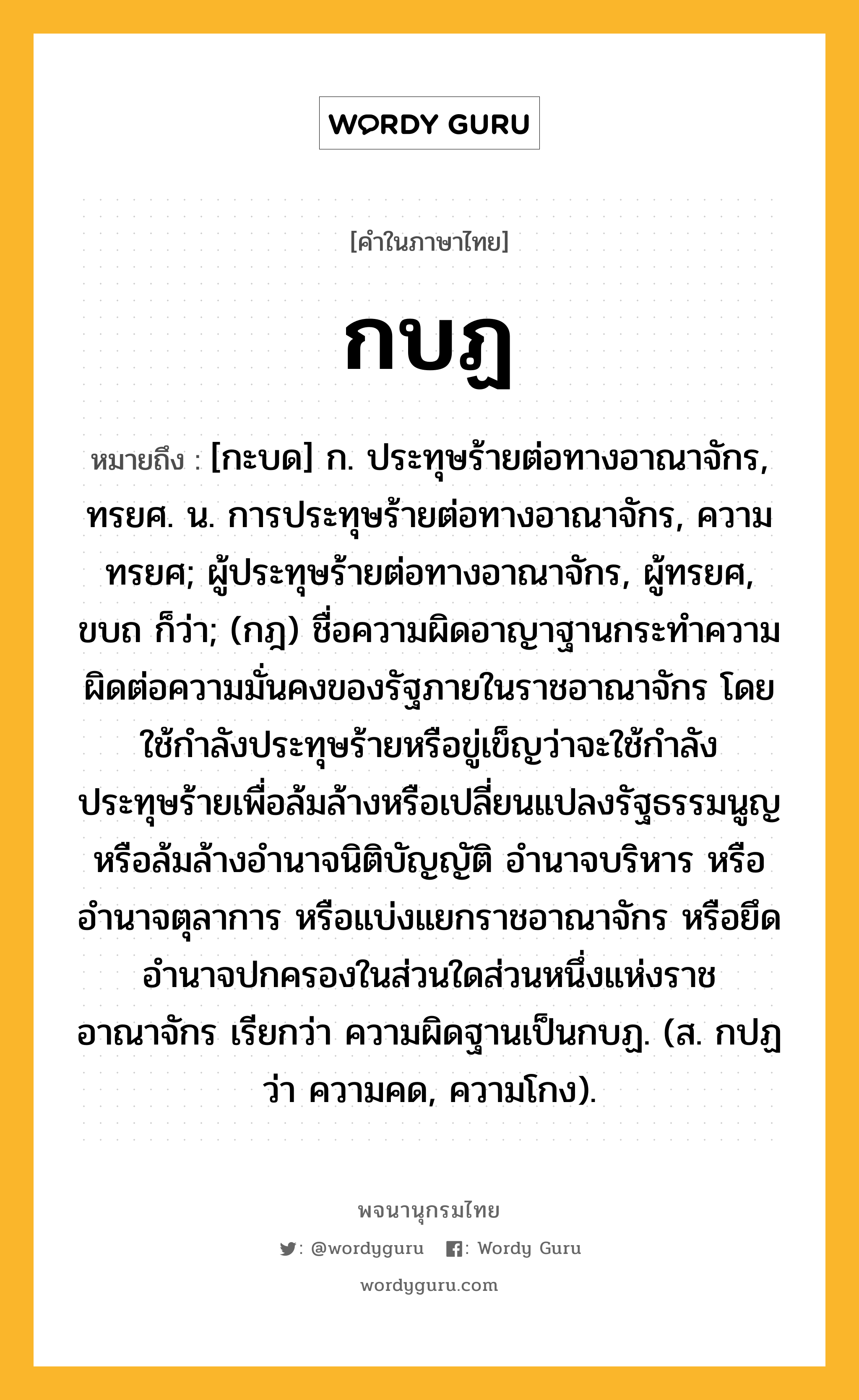 กบฏ หมายถึงอะไร?, คำในภาษาไทย กบฏ หมายถึง [กะบด] ก. ประทุษร้ายต่อทางอาณาจักร, ทรยศ. น. การประทุษร้ายต่อทางอาณาจักร, ความทรยศ; ผู้ประทุษร้ายต่อทางอาณาจักร, ผู้ทรยศ, ขบถ ก็ว่า; (กฎ) ชื่อความผิดอาญาฐานกระทําความผิดต่อความมั่นคงของรัฐภายในราชอาณาจักร โดยใช้กําลังประทุษร้ายหรือขู่เข็ญว่าจะใช้กําลังประทุษร้ายเพื่อล้มล้างหรือเปลี่ยนแปลงรัฐธรรมนูญ หรือล้มล้างอํานาจนิติบัญญัติ อํานาจบริหาร หรืออํานาจตุลาการ หรือแบ่งแยกราชอาณาจักร หรือยึดอํานาจปกครองในส่วนใดส่วนหนึ่งแห่งราชอาณาจักร เรียกว่า ความผิดฐานเป็นกบฏ. (ส. กปฏ ว่า ความคด, ความโกง).