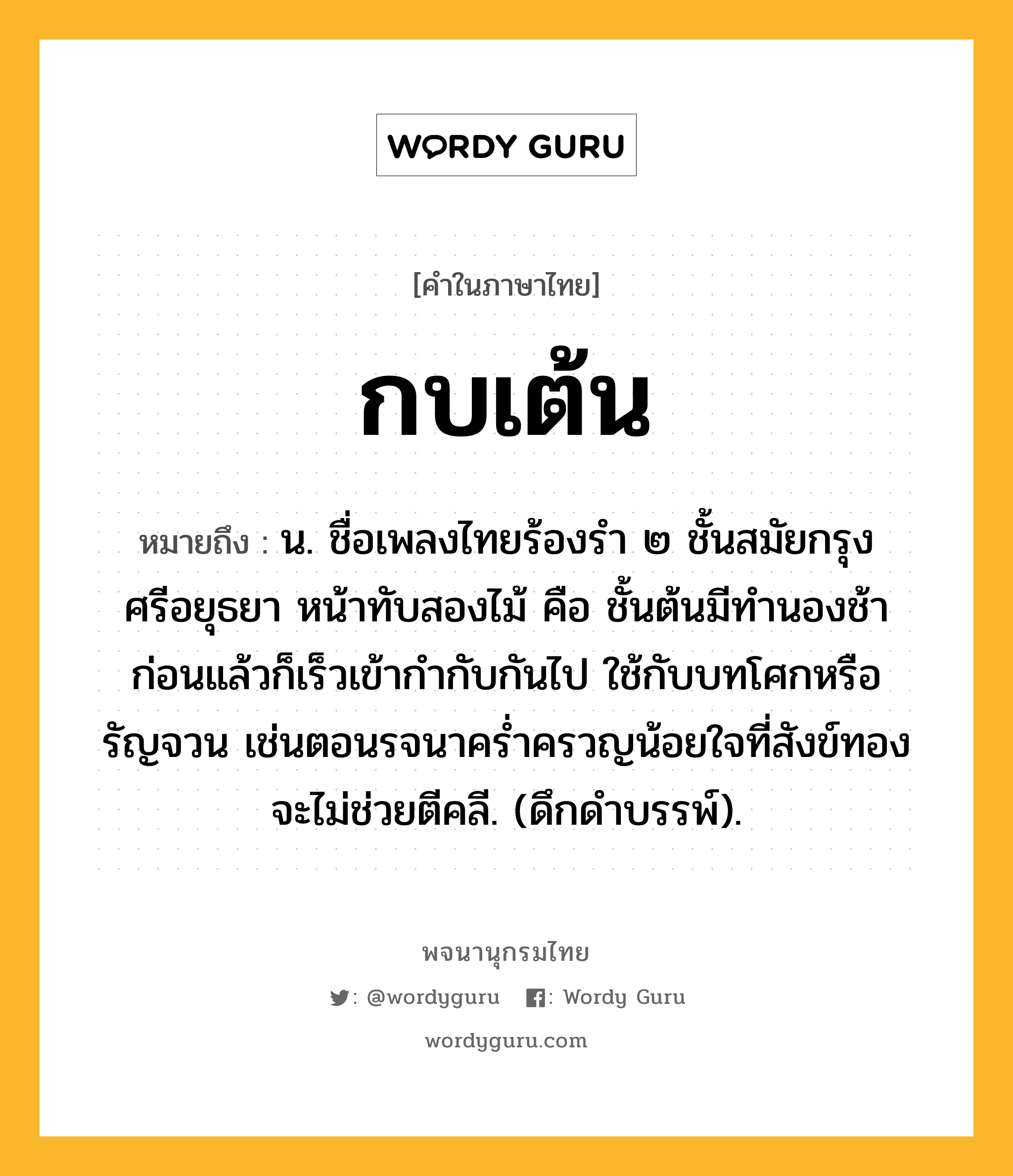 กบเต้น หมายถึงอะไร?, คำในภาษาไทย กบเต้น หมายถึง น. ชื่อเพลงไทยร้องรํา ๒ ชั้นสมัยกรุงศรีอยุธยา หน้าทับสองไม้ คือ ชั้นต้นมีทํานองช้าก่อนแล้วก็เร็วเข้ากํากับกันไป ใช้กับบทโศกหรือรัญจวน เช่นตอนรจนาครํ่าครวญน้อยใจที่สังข์ทองจะไม่ช่วยตีคลี. (ดึกดําบรรพ์).