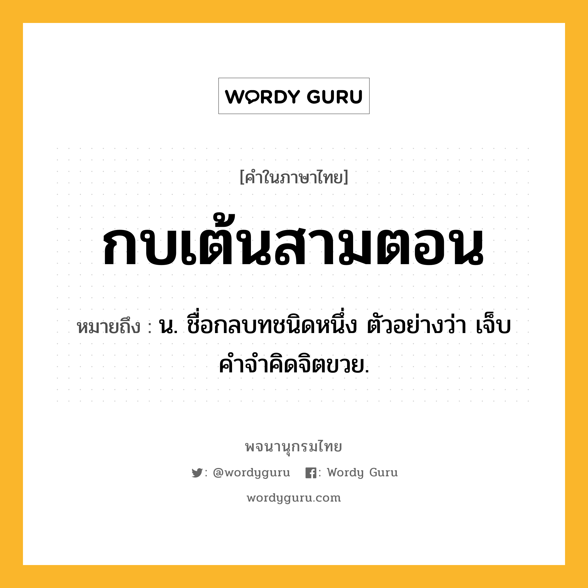 กบเต้นสามตอน หมายถึงอะไร?, คำในภาษาไทย กบเต้นสามตอน หมายถึง น. ชื่อกลบทชนิดหนึ่ง ตัวอย่างว่า เจ็บคําจําคิดจิตขวย.