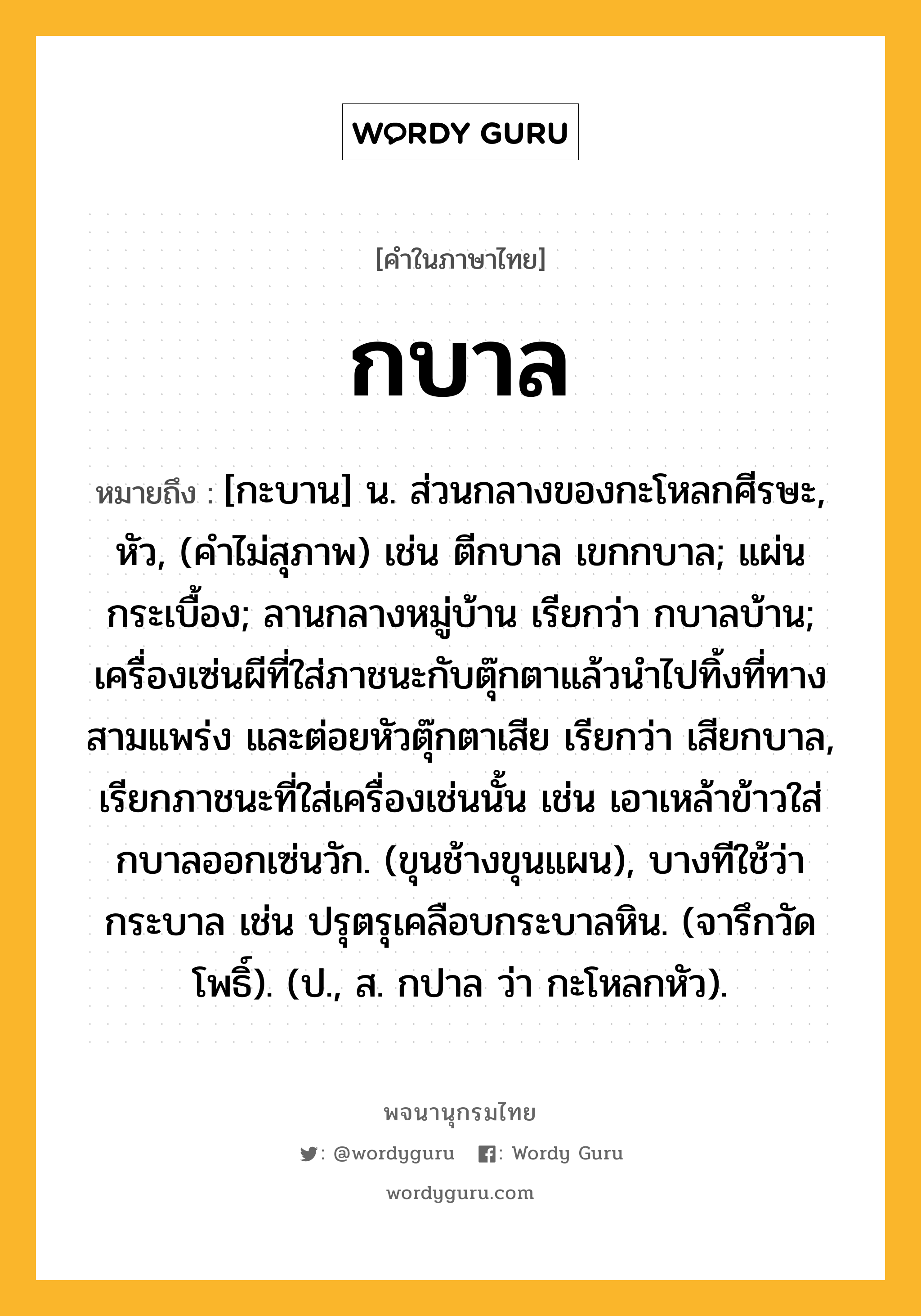 กบาล หมายถึงอะไร?, คำในภาษาไทย กบาล หมายถึง [กะบาน] น. ส่วนกลางของกะโหลกศีรษะ, หัว, (คําไม่สุภาพ) เช่น ตีกบาล เขกกบาล; แผ่นกระเบื้อง; ลานกลางหมู่บ้าน เรียกว่า กบาลบ้าน; เครื่องเซ่นผีที่ใส่ภาชนะกับตุ๊กตาแล้วนําไปทิ้งที่ทางสามแพร่ง และต่อยหัวตุ๊กตาเสีย เรียกว่า เสียกบาล, เรียกภาชนะที่ใส่เครื่องเช่นนั้น เช่น เอาเหล้าข้าวใส่กบาลออกเซ่นวัก. (ขุนช้างขุนแผน), บางทีใช้ว่า กระบาล เช่น ปรุตรุเคลือบกระบาลหิน. (จารึกวัดโพธิ์). (ป., ส. กปาล ว่า กะโหลกหัว).