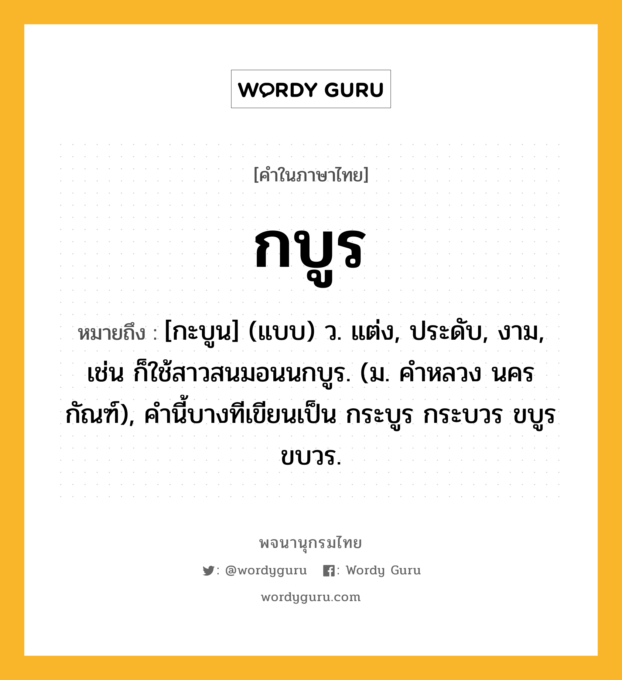 กบูร หมายถึงอะไร?, คำในภาษาไทย กบูร หมายถึง [กะบูน] (แบบ) ว. แต่ง, ประดับ, งาม, เช่น ก็ใช้สาวสนมอนนกบูร. (ม. คําหลวง นครกัณฑ์), คํานี้บางทีเขียนเป็น กระบูร กระบวร ขบูร ขบวร.