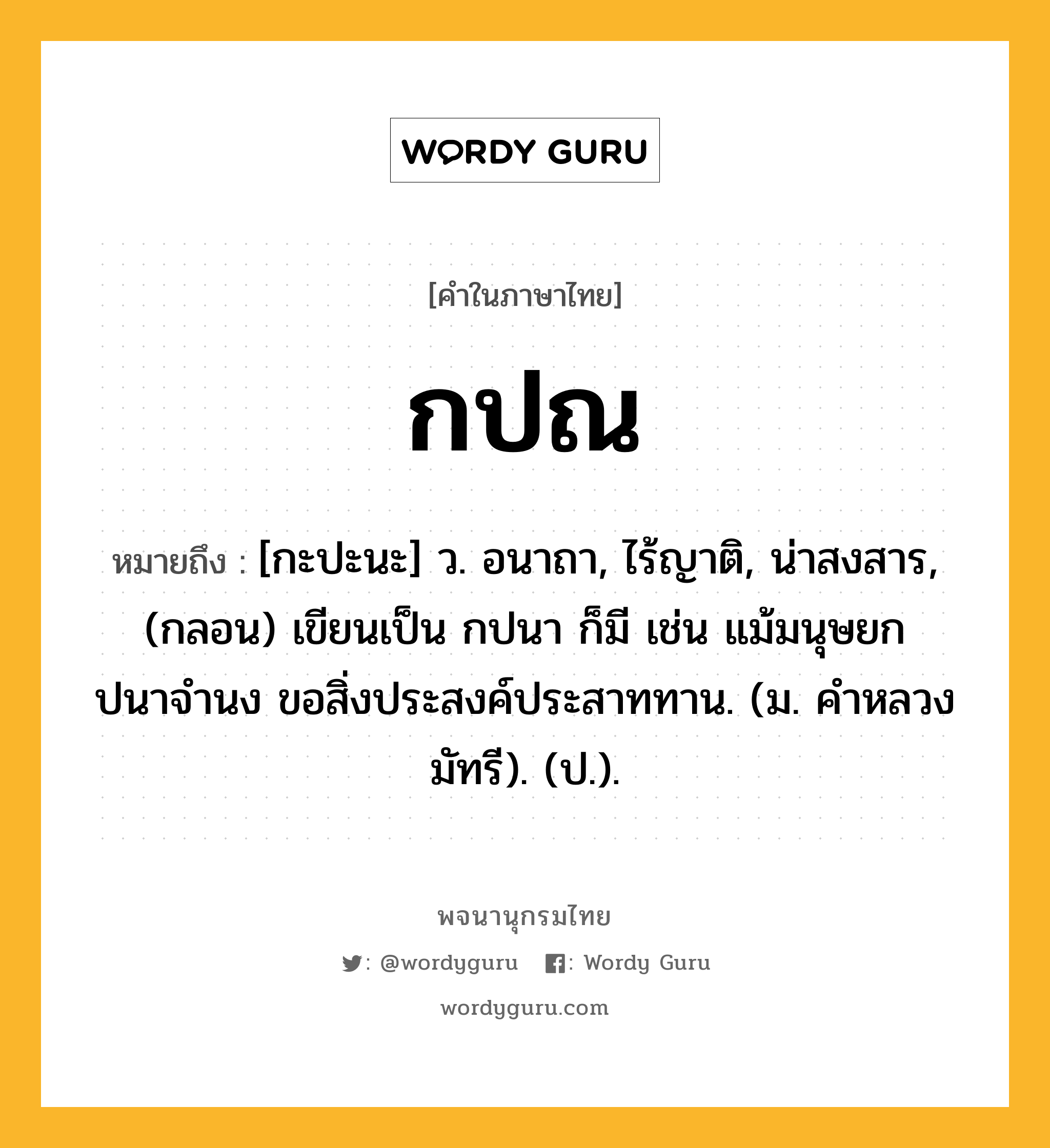 กปณ หมายถึงอะไร?, คำในภาษาไทย กปณ หมายถึง [กะปะนะ] ว. อนาถา, ไร้ญาติ, น่าสงสาร, (กลอน) เขียนเป็น กปนา ก็มี เช่น แม้มนุษยกปนาจํานง ขอสิ่งประสงค์ประสาททาน. (ม. คําหลวง มัทรี). (ป.).