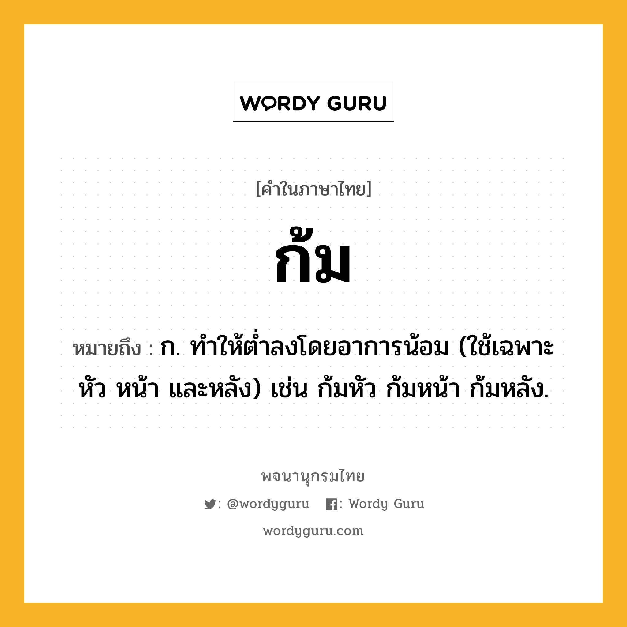 ก้ม หมายถึงอะไร?, คำในภาษาไทย ก้ม หมายถึง ก. ทําให้ตํ่าลงโดยอาการน้อม (ใช้เฉพาะ หัว หน้า และหลัง) เช่น ก้มหัว ก้มหน้า ก้มหลัง.