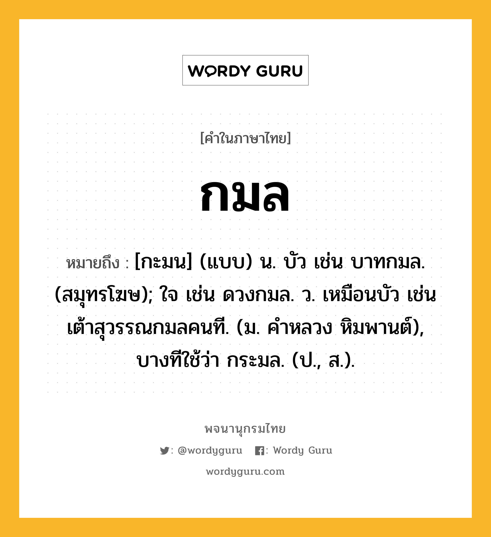 กมล หมายถึงอะไร?, คำในภาษาไทย กมล หมายถึง [กะมน] (แบบ) น. บัว เช่น บาทกมล. (สมุทรโฆษ); ใจ เช่น ดวงกมล. ว. เหมือนบัว เช่น เต้าสุวรรณกมลคนที. (ม. คําหลวง หิมพานต์), บางทีใช้ว่า กระมล. (ป., ส.).