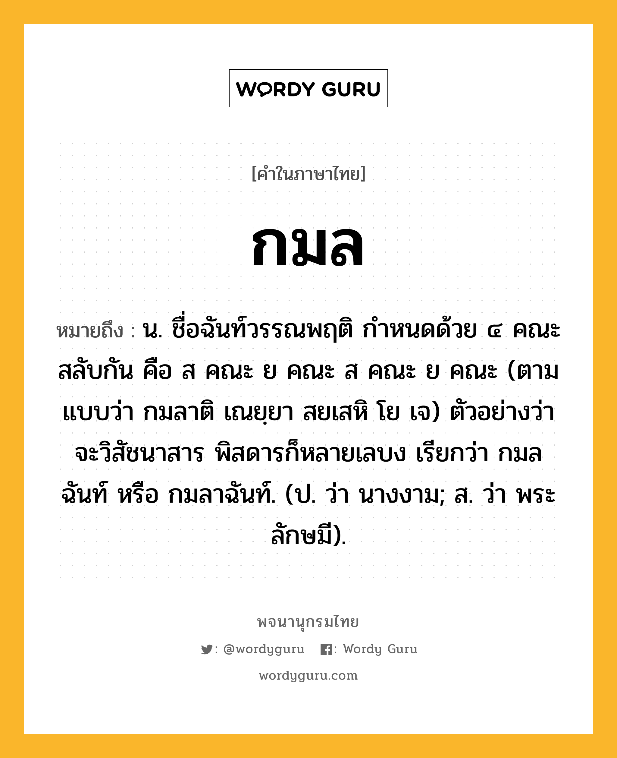 กมล หมายถึงอะไร?, คำในภาษาไทย กมล หมายถึง น. ชื่อฉันท์วรรณพฤติ กําหนดด้วย ๔ คณะสลับกัน คือ ส คณะ ย คณะ ส คณะ ย คณะ (ตามแบบว่า กมลาติ เณยฺยา สยเสหิ โย เจ) ตัวอย่างว่า จะวิสัชนาสาร พิสดารก็หลายเลบง เรียกว่า กมลฉันท์ หรือ กมลาฉันท์. (ป. ว่า นางงาม; ส. ว่า พระลักษมี).