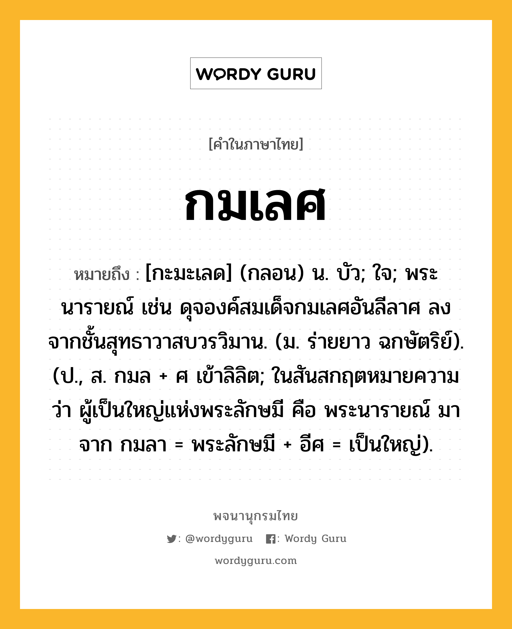 กมเลศ หมายถึงอะไร?, คำในภาษาไทย กมเลศ หมายถึง [กะมะเลด] (กลอน) น. บัว; ใจ; พระนารายณ์ เช่น ดุจองค์สมเด็จกมเลศอันลีลาศ ลงจากชั้นสุทธาวาสบวรวิมาน. (ม. ร่ายยาว ฉกษัตริย์). (ป., ส. กมล + ศ เข้าลิลิต; ในสันสกฤตหมายความว่า ผู้เป็นใหญ่แห่งพระลักษมี คือ พระนารายณ์ มาจาก กมลา = พระลักษมี + อีศ = เป็นใหญ่).