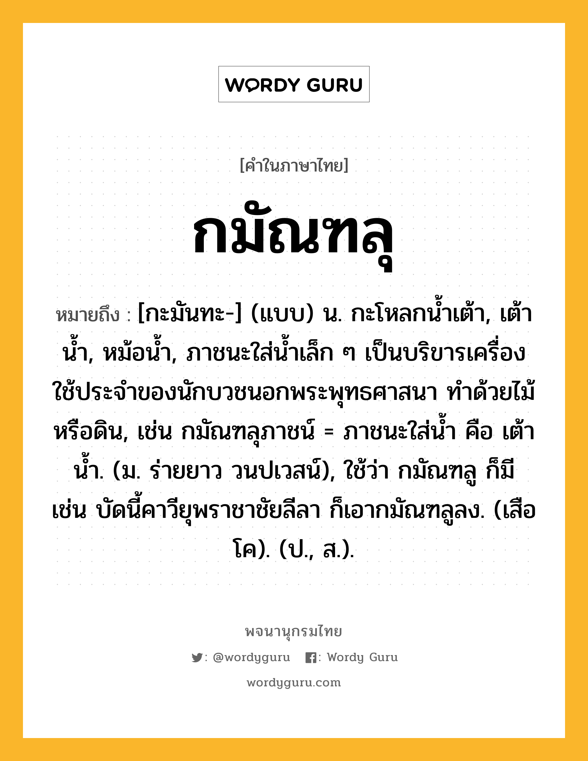 กมัณฑลุ หมายถึงอะไร?, คำในภาษาไทย กมัณฑลุ หมายถึง [กะมันทะ-] (แบบ) น. กะโหลกนํ้าเต้า, เต้านํ้า, หม้อนํ้า, ภาชนะใส่นํ้าเล็ก ๆ เป็นบริขารเครื่องใช้ประจําของนักบวชนอกพระพุทธศาสนา ทําด้วยไม้หรือดิน, เช่น กมัณฑลุภาชน์ = ภาชนะใส่น้ำ คือ เต้านํ้า. (ม. ร่ายยาว วนปเวสน์), ใช้ว่า กมัณฑลู ก็มี เช่น บัดนี้คาวียุพราชาชัยลีลา ก็เอากมัณฑลูลง. (เสือโค). (ป., ส.).