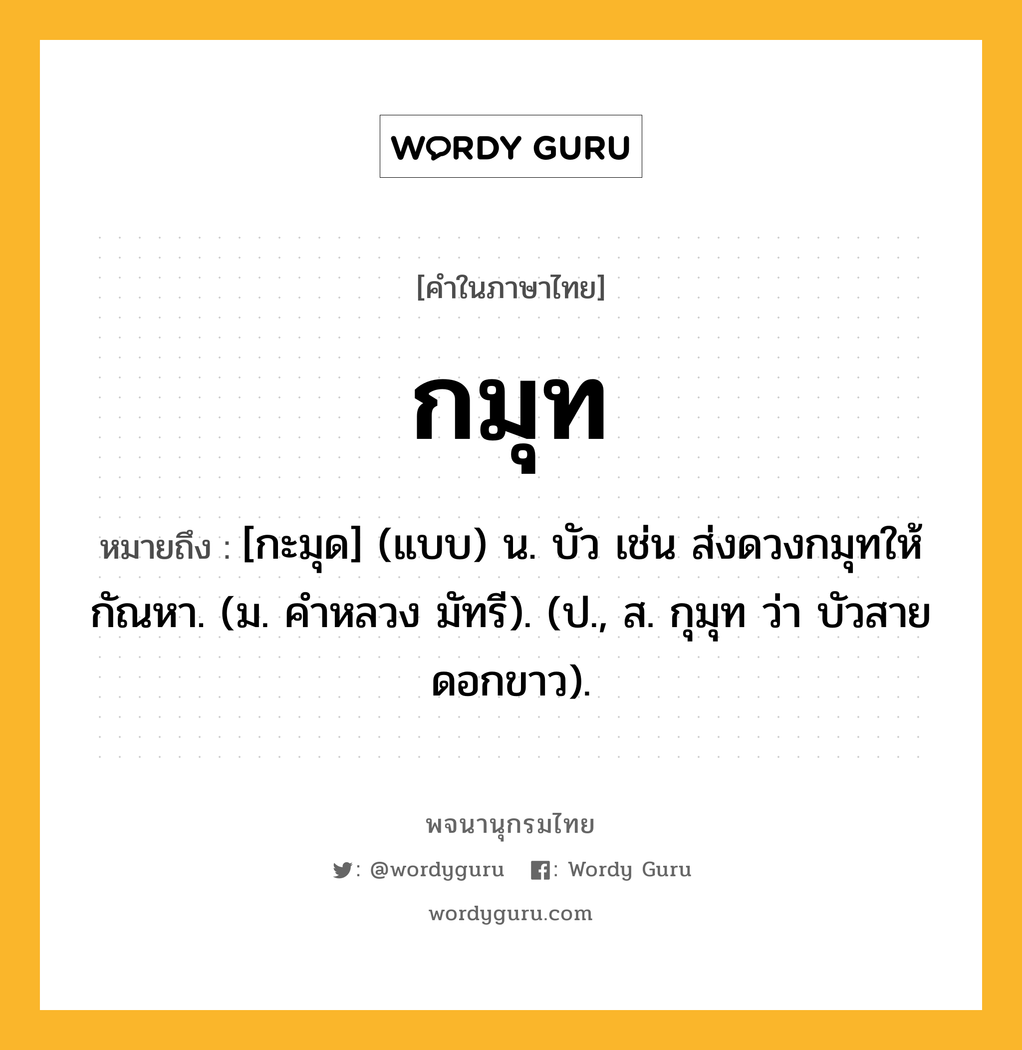 กมุท หมายถึงอะไร?, คำในภาษาไทย กมุท หมายถึง [กะมุด] (แบบ) น. บัว เช่น ส่งดวงกมุทให้กัณหา. (ม. คําหลวง มัทรี). (ป., ส. กุมุท ว่า บัวสายดอกขาว).