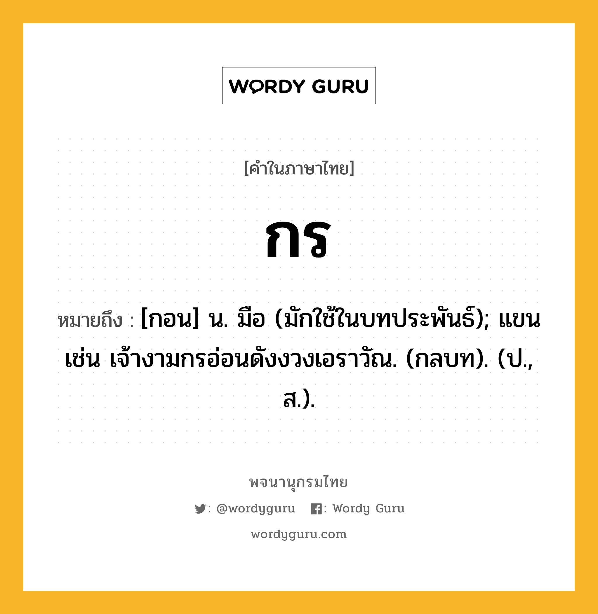 กร หมายถึงอะไร?, คำในภาษาไทย กร หมายถึง [กอน] น. มือ (มักใช้ในบทประพันธ์); แขน เช่น เจ้างามกรอ่อนดังงวงเอราวัณ. (กลบท). (ป., ส.).