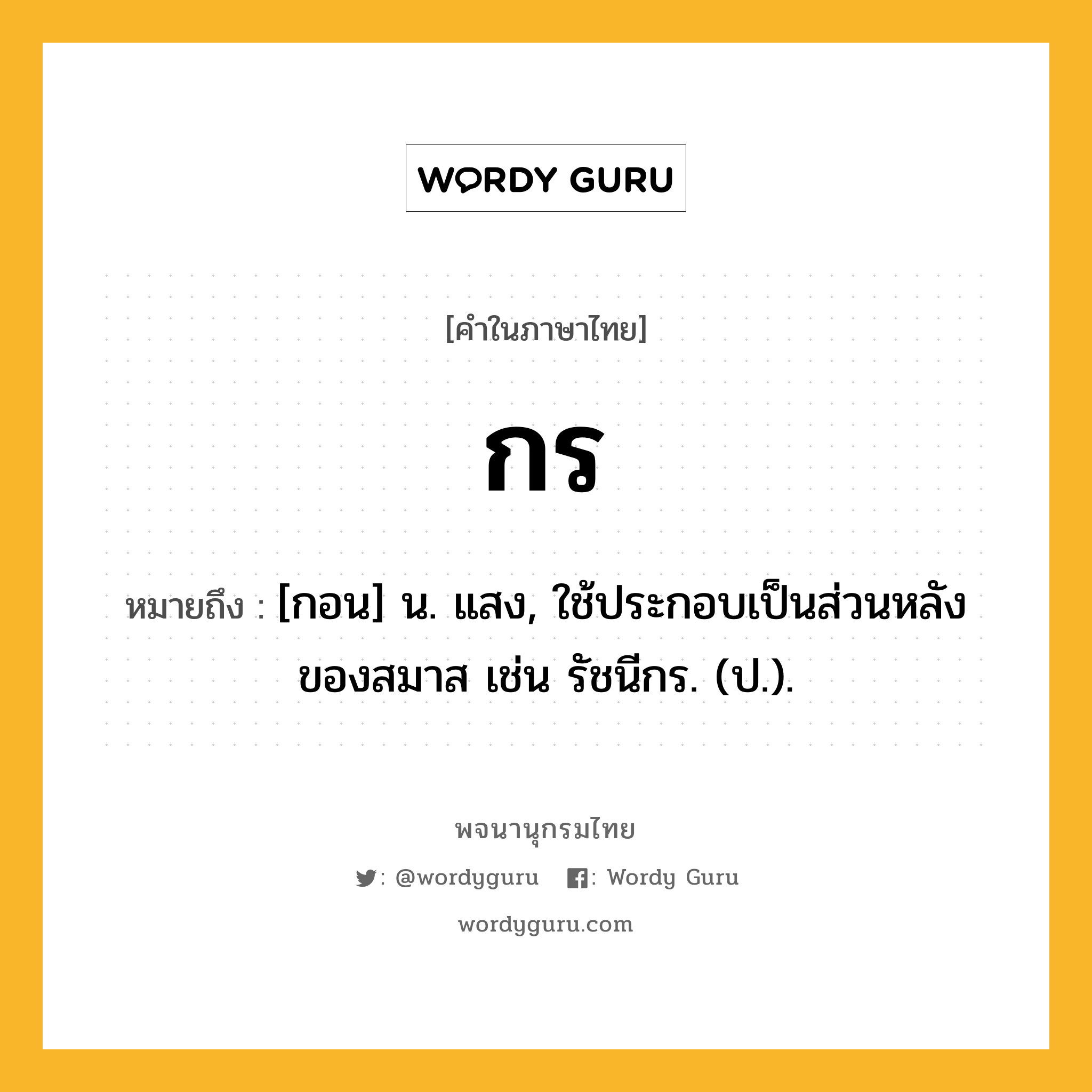 กร หมายถึงอะไร?, คำในภาษาไทย กร หมายถึง [กอน] น. แสง, ใช้ประกอบเป็นส่วนหลังของสมาส เช่น รัชนีกร. (ป.).