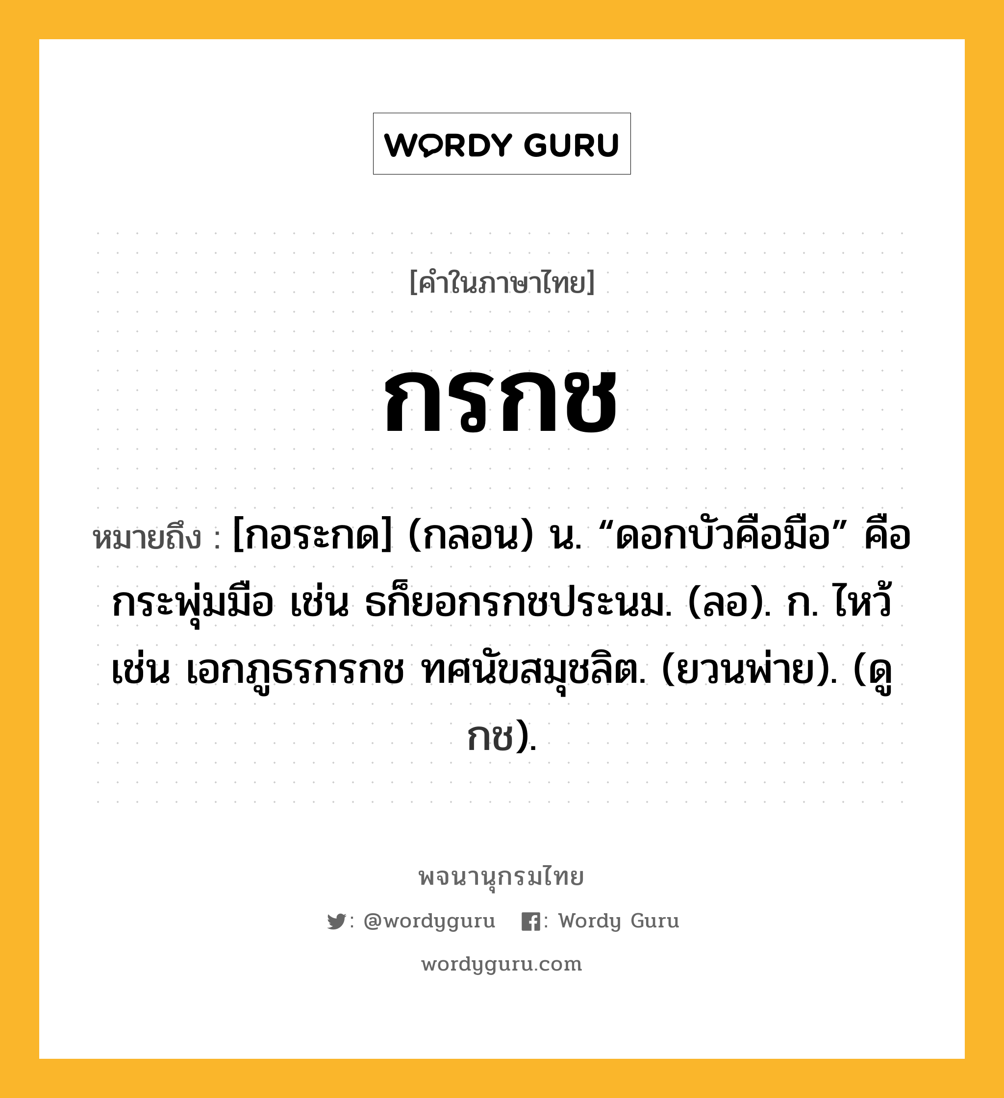 กรกช หมายถึงอะไร?, คำในภาษาไทย กรกช หมายถึง [กอระกด] (กลอน) น. “ดอกบัวคือมือ” คือ กระพุ่มมือ เช่น ธก็ยอกรกชประนม. (ลอ). ก. ไหว้ เช่น เอกภูธรกรกช ทศนัขสมุชลิต. (ยวนพ่าย). (ดู กช).