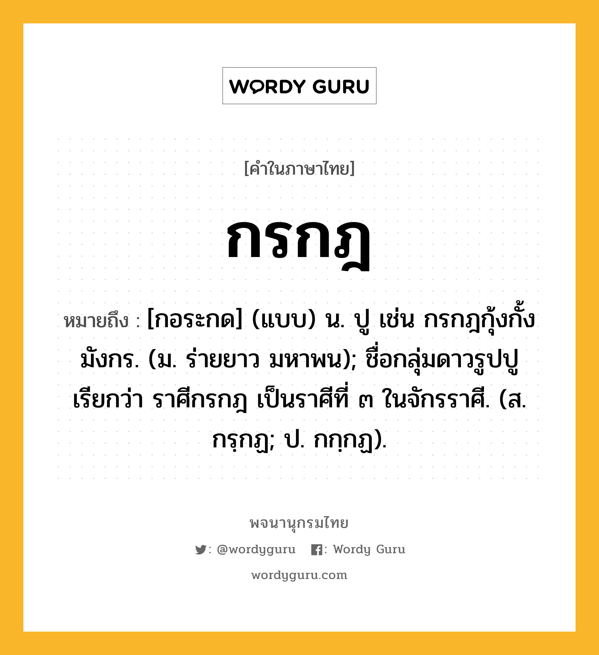 กรกฎ หมายถึงอะไร?, คำในภาษาไทย กรกฎ หมายถึง [กอระกด] (แบบ) น. ปู เช่น กรกฎกุ้งกั้งมังกร. (ม. ร่ายยาว มหาพน); ชื่อกลุ่มดาวรูปปู เรียกว่า ราศีกรกฎ เป็นราศีที่ ๓ ในจักรราศี. (ส. กรฺกฏ; ป. กกฺกฏ).