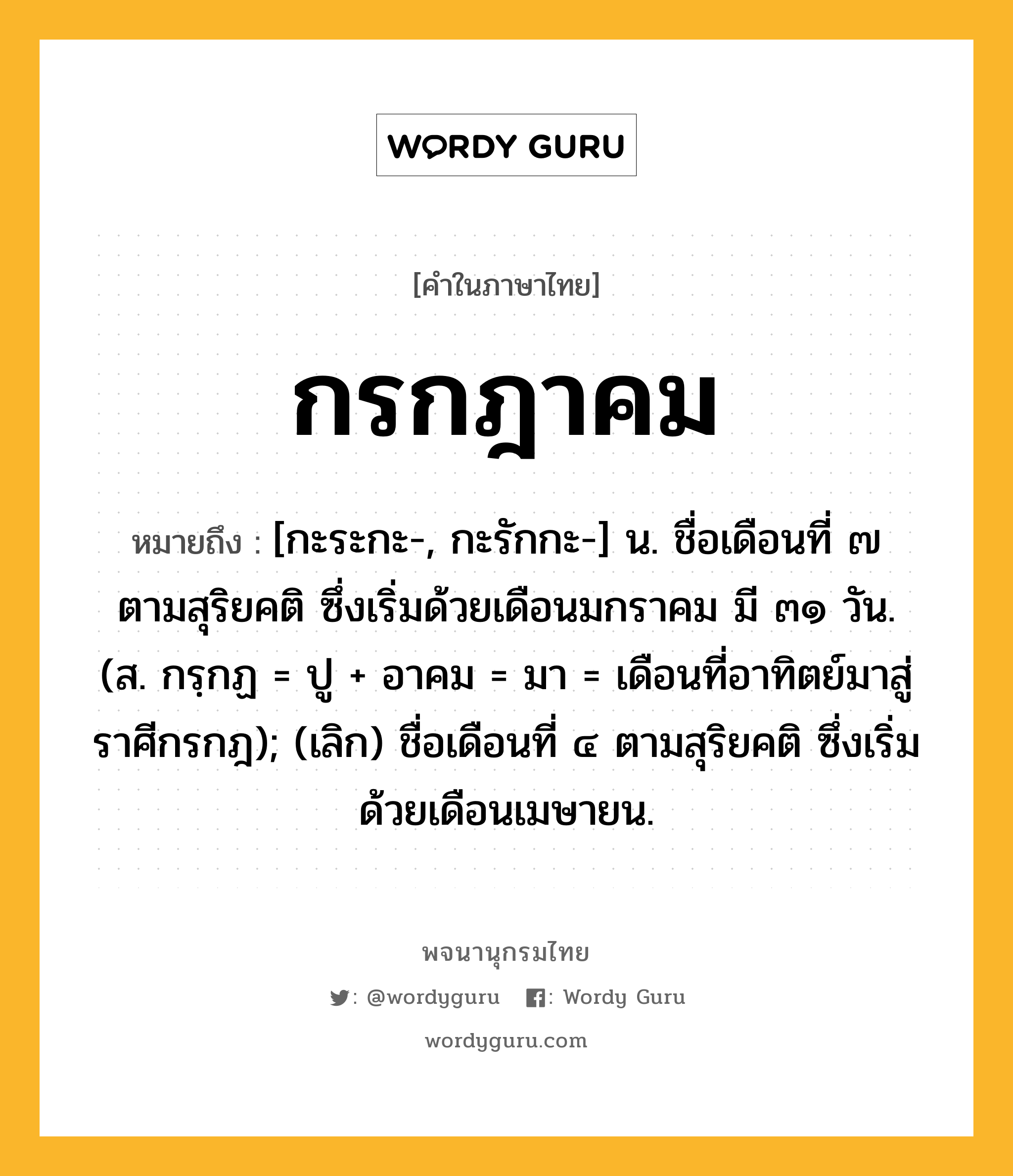 กรกฎาคม หมายถึงอะไร?, คำในภาษาไทย กรกฎาคม หมายถึง [กะระกะ-, กะรักกะ-] น. ชื่อเดือนที่ ๗ ตามสุริยคติ ซึ่งเริ่มด้วยเดือนมกราคม มี ๓๑ วัน. (ส. กรฺกฏ = ปู + อาคม = มา = เดือนที่อาทิตย์มาสู่ราศีกรกฎ); (เลิก) ชื่อเดือนที่ ๔ ตามสุริยคติ ซึ่งเริ่มด้วยเดือนเมษายน.