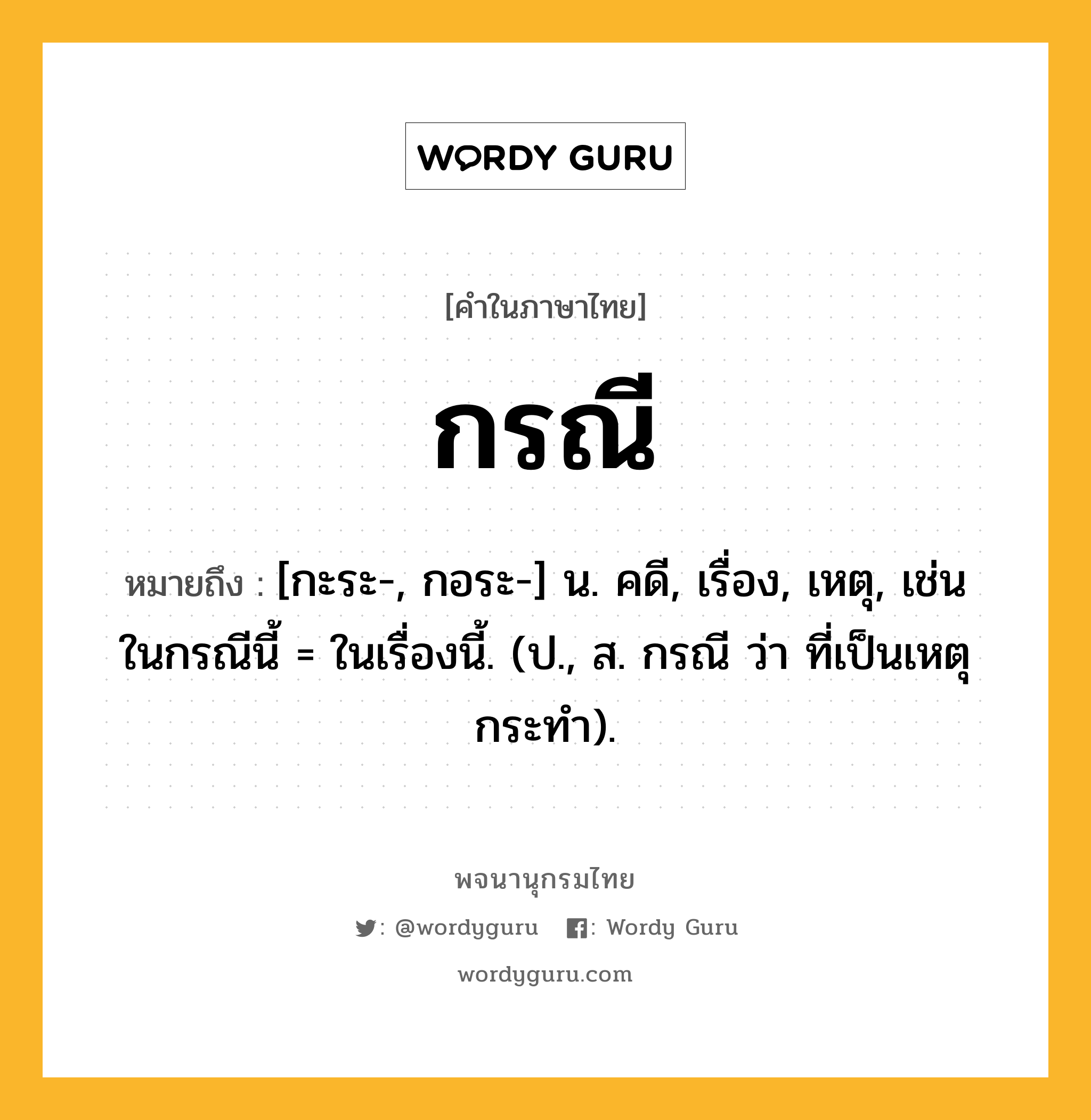 กรณี หมายถึงอะไร?, คำในภาษาไทย กรณี หมายถึง [กะระ-, กอระ-] น. คดี, เรื่อง, เหตุ, เช่น ในกรณีนี้ = ในเรื่องนี้. (ป., ส. กรณี ว่า ที่เป็นเหตุกระทํา).