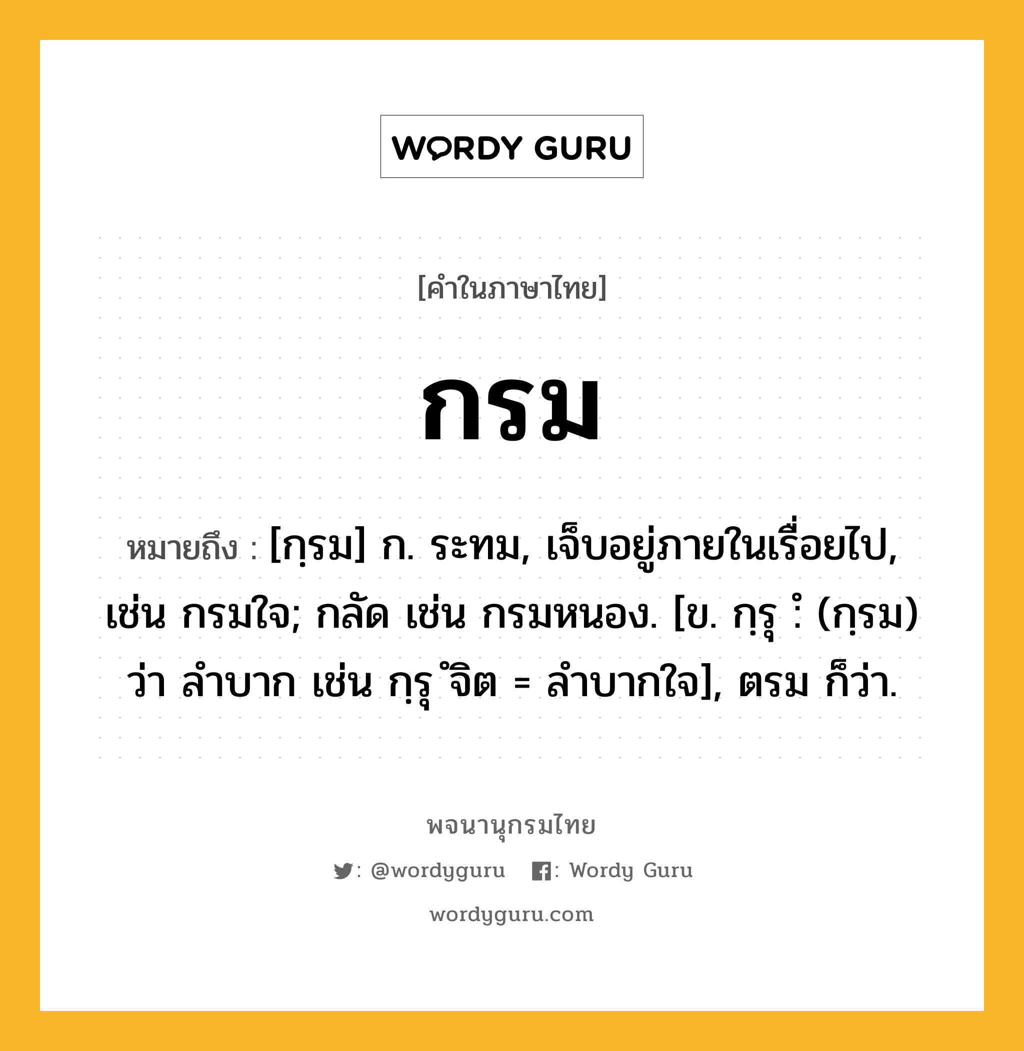 กรม หมายถึงอะไร?, คำในภาษาไทย กรม หมายถึง [กฺรม] ก. ระทม, เจ็บอยู่ภายในเรื่อยไป, เช่น กรมใจ; กลัด เช่น กรมหนอง. [ข. กฺรุ :ํ (กฺรม) ว่า ลำบาก เช่น กฺรุ ํจิต = ลำบากใจ], ตรม ก็ว่า.