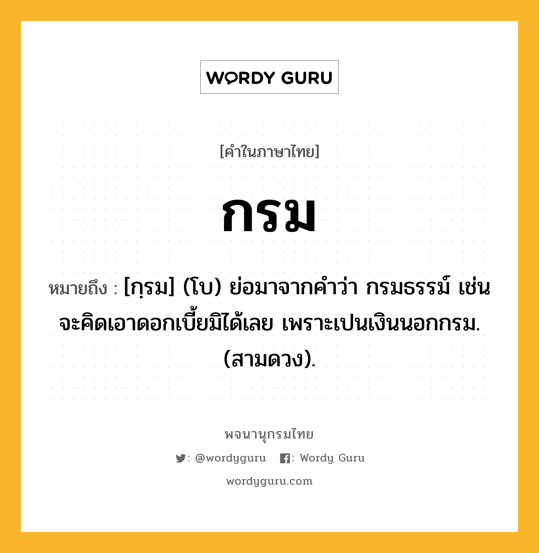 กรม หมายถึงอะไร?, คำในภาษาไทย กรม หมายถึง [กฺรม] (โบ) ย่อมาจากคําว่า กรมธรรม์ เช่น จะคิดเอาดอกเบี้ยมิได้เลย เพราะเปนเงินนอกกรม. (สามดวง).