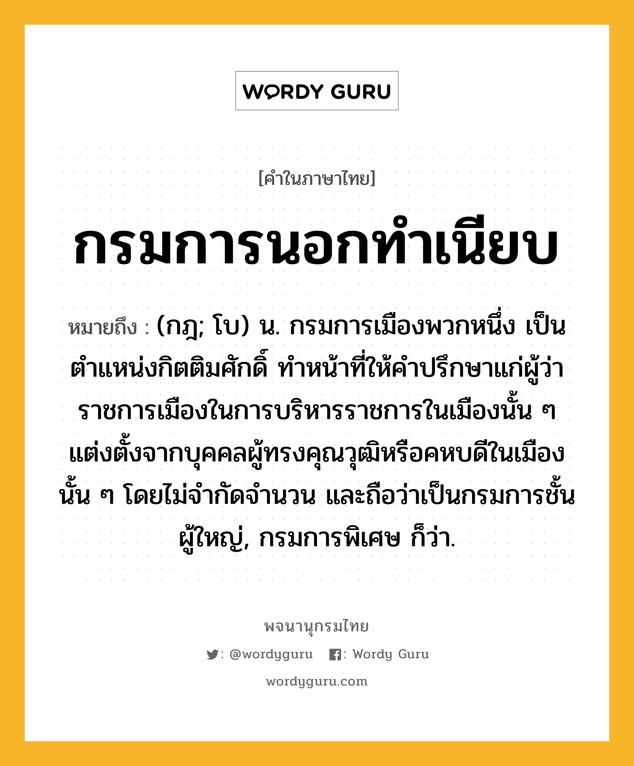 กรมการนอกทำเนียบ หมายถึงอะไร?, คำในภาษาไทย กรมการนอกทำเนียบ หมายถึง (กฎ; โบ) น. กรมการเมืองพวกหนึ่ง เป็นตำแหน่งกิตติมศักดิ์ ทำหน้าที่ให้คำปรึกษาแก่ผู้ว่าราชการเมืองในการบริหารราชการในเมืองนั้น ๆ แต่งตั้งจากบุคคลผู้ทรงคุณวุฒิหรือคหบดีในเมืองนั้น ๆ โดยไม่จำกัดจำนวน และถือว่าเป็นกรมการชั้นผู้ใหญ่, กรมการพิเศษ ก็ว่า.