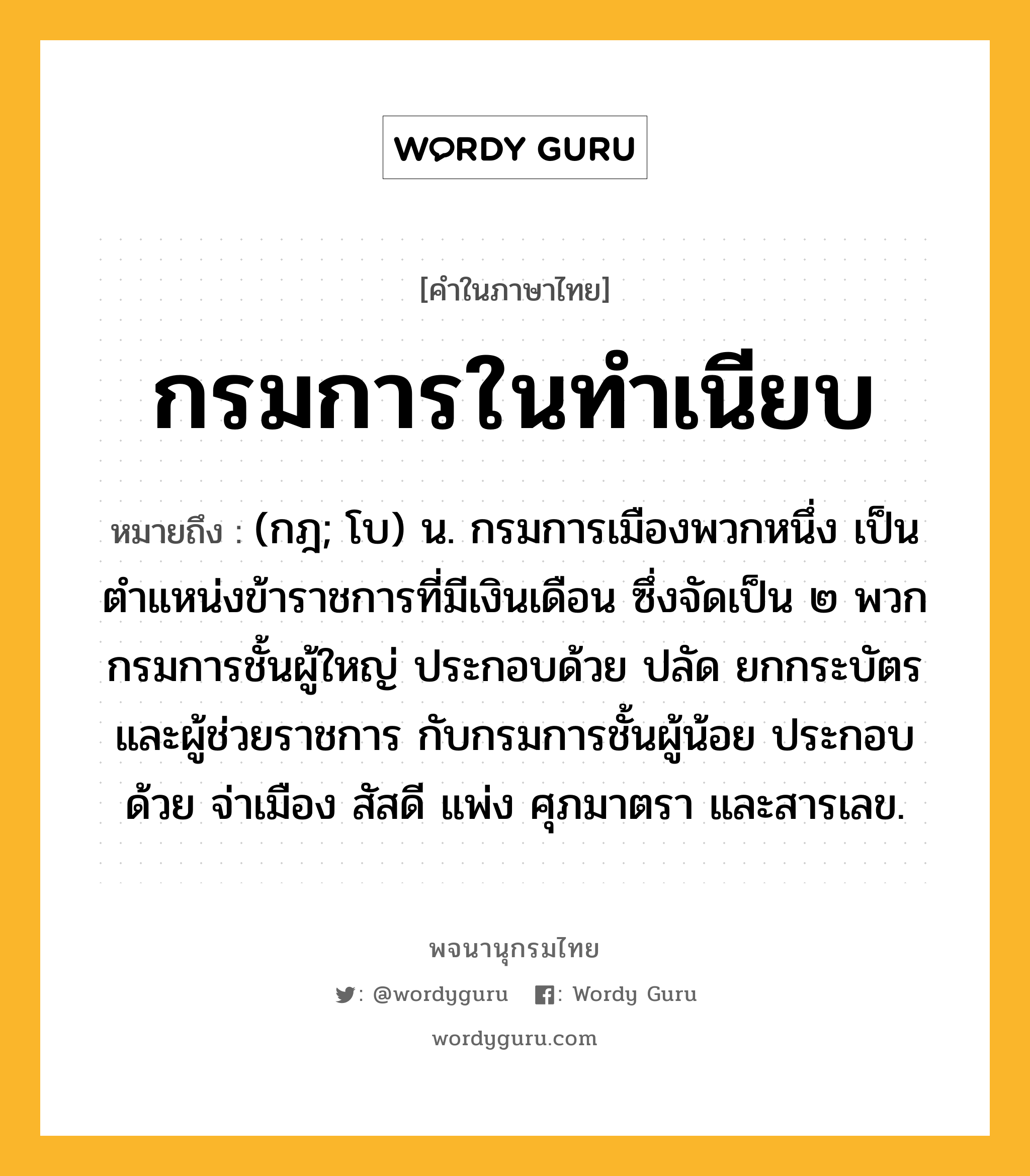 กรมการในทำเนียบ หมายถึงอะไร?, คำในภาษาไทย กรมการในทำเนียบ หมายถึง (กฎ; โบ) น. กรมการเมืองพวกหนึ่ง เป็นตำแหน่งข้าราชการที่มีเงินเดือน ซึ่งจัดเป็น ๒ พวก กรมการชั้นผู้ใหญ่ ประกอบด้วย ปลัด ยกกระบัตร และผู้ช่วยราชการ กับกรมการชั้นผู้น้อย ประกอบด้วย จ่าเมือง สัสดี แพ่ง ศุภมาตรา และสารเลข.