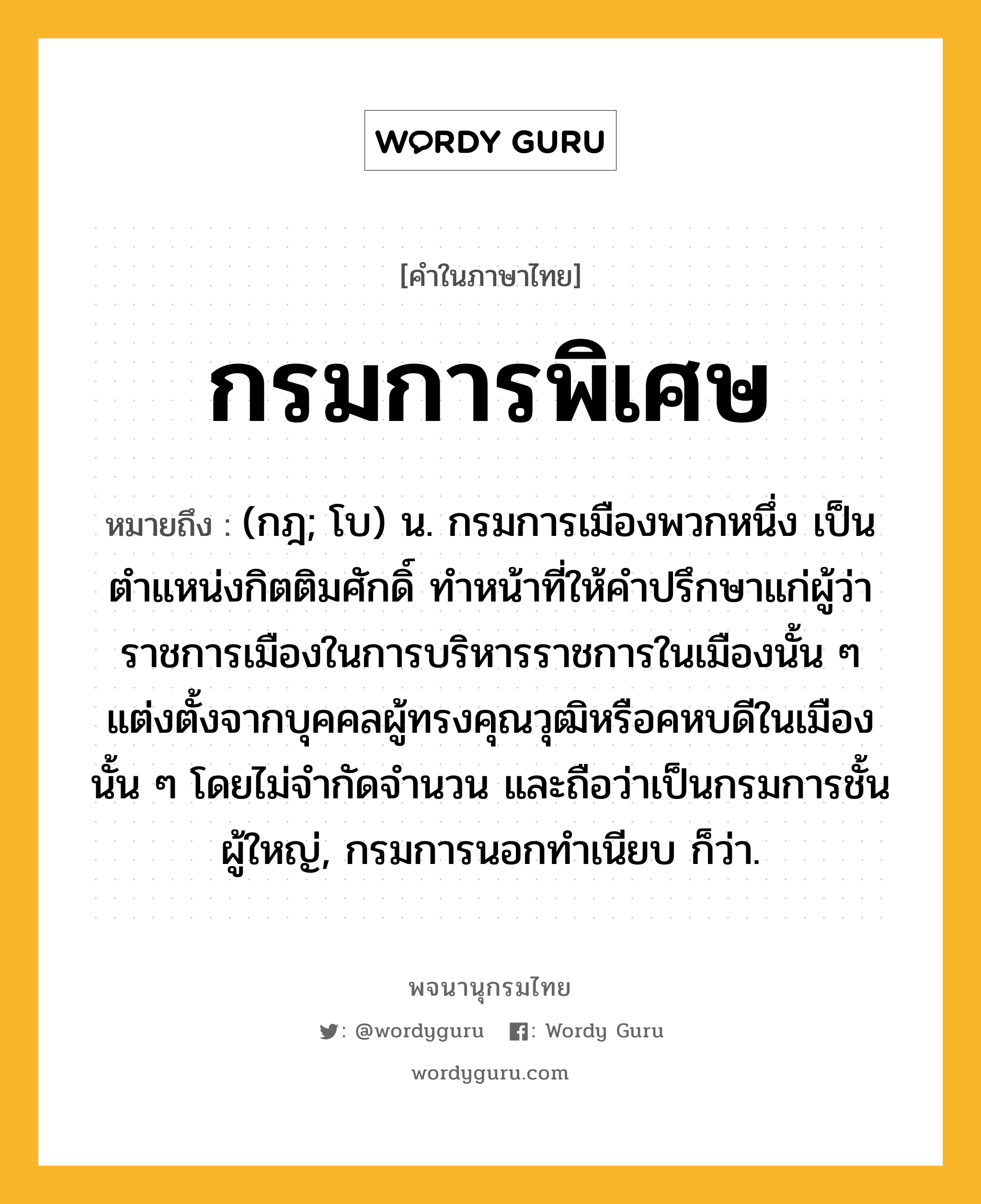 กรมการพิเศษ หมายถึงอะไร?, คำในภาษาไทย กรมการพิเศษ หมายถึง (กฎ; โบ) น. กรมการเมืองพวกหนึ่ง เป็นตำแหน่งกิตติมศักดิ์ ทำหน้าที่ให้คำปรึกษาแก่ผู้ว่าราชการเมืองในการบริหารราชการในเมืองนั้น ๆ แต่งตั้งจากบุคคลผู้ทรงคุณวุฒิหรือคหบดีในเมืองนั้น ๆ โดยไม่จำกัดจำนวน และถือว่าเป็นกรมการชั้นผู้ใหญ่, กรมการนอกทำเนียบ ก็ว่า.