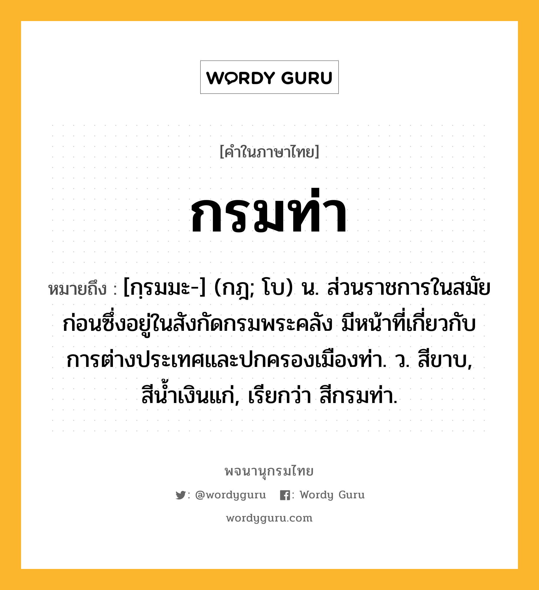 กรมท่า หมายถึงอะไร?, คำในภาษาไทย กรมท่า หมายถึง [กฺรมมะ-] (กฎ; โบ) น. ส่วนราชการในสมัยก่อนซึ่งอยู่ในสังกัดกรมพระคลัง มีหน้าที่เกี่ยวกับการต่างประเทศและปกครองเมืองท่า. ว. สีขาบ, สีนํ้าเงินแก่, เรียกว่า สีกรมท่า.