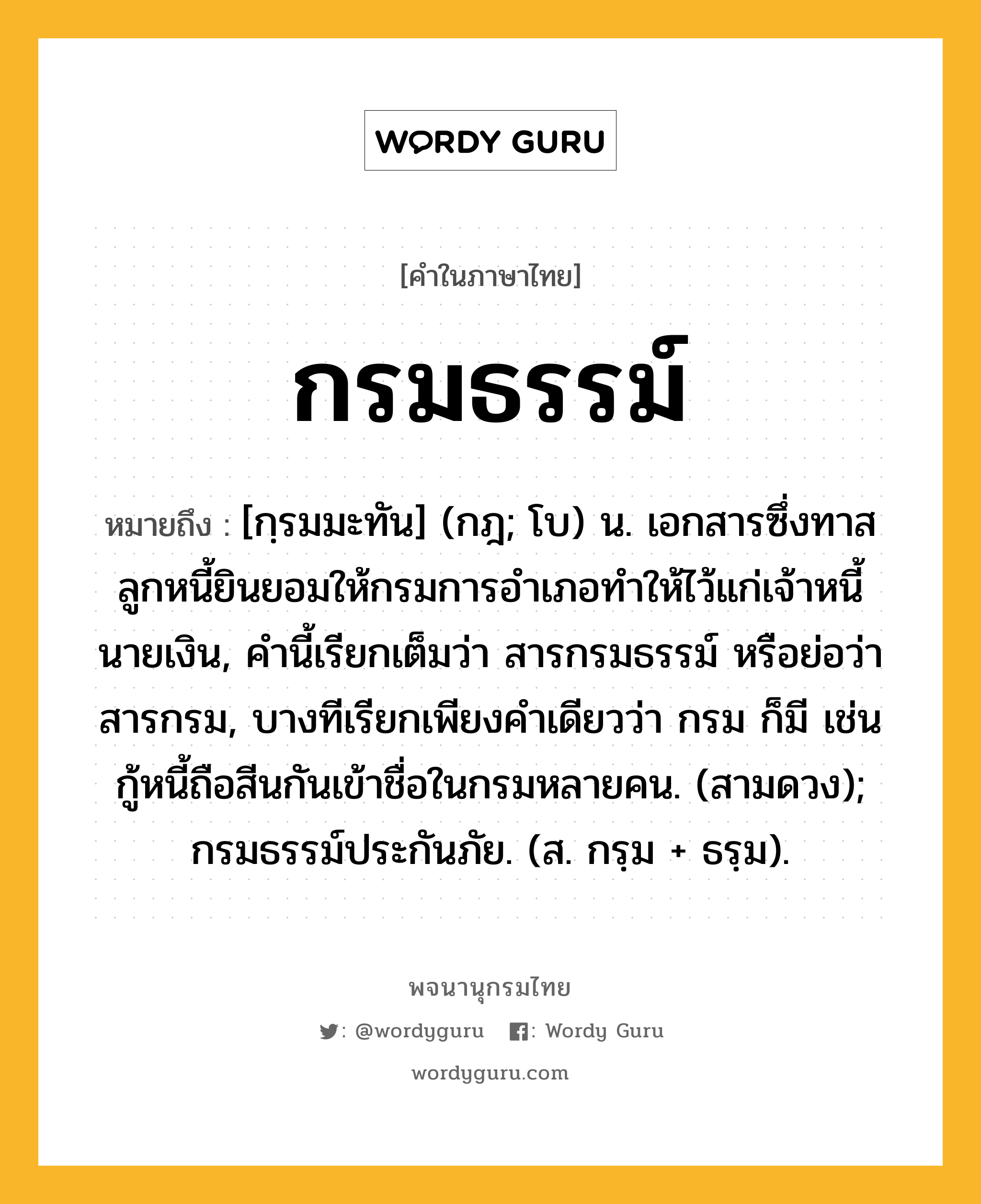 กรมธรรม์ หมายถึงอะไร?, คำในภาษาไทย กรมธรรม์ หมายถึง [กฺรมมะทัน] (กฎ; โบ) น. เอกสารซึ่งทาส ลูกหนี้ยินยอมให้กรมการอำเภอทำให้ไว้แก่เจ้าหนี้นายเงิน, คำนี้เรียกเต็มว่า สารกรมธรรม์ หรือย่อว่า สารกรม, บางทีเรียกเพียงคำเดียวว่า กรม ก็มี เช่น กู้หนี้ถือสีนกันเข้าชื่อในกรมหลายคน. (สามดวง); กรมธรรม์ประกันภัย. (ส. กรฺม + ธรฺม).