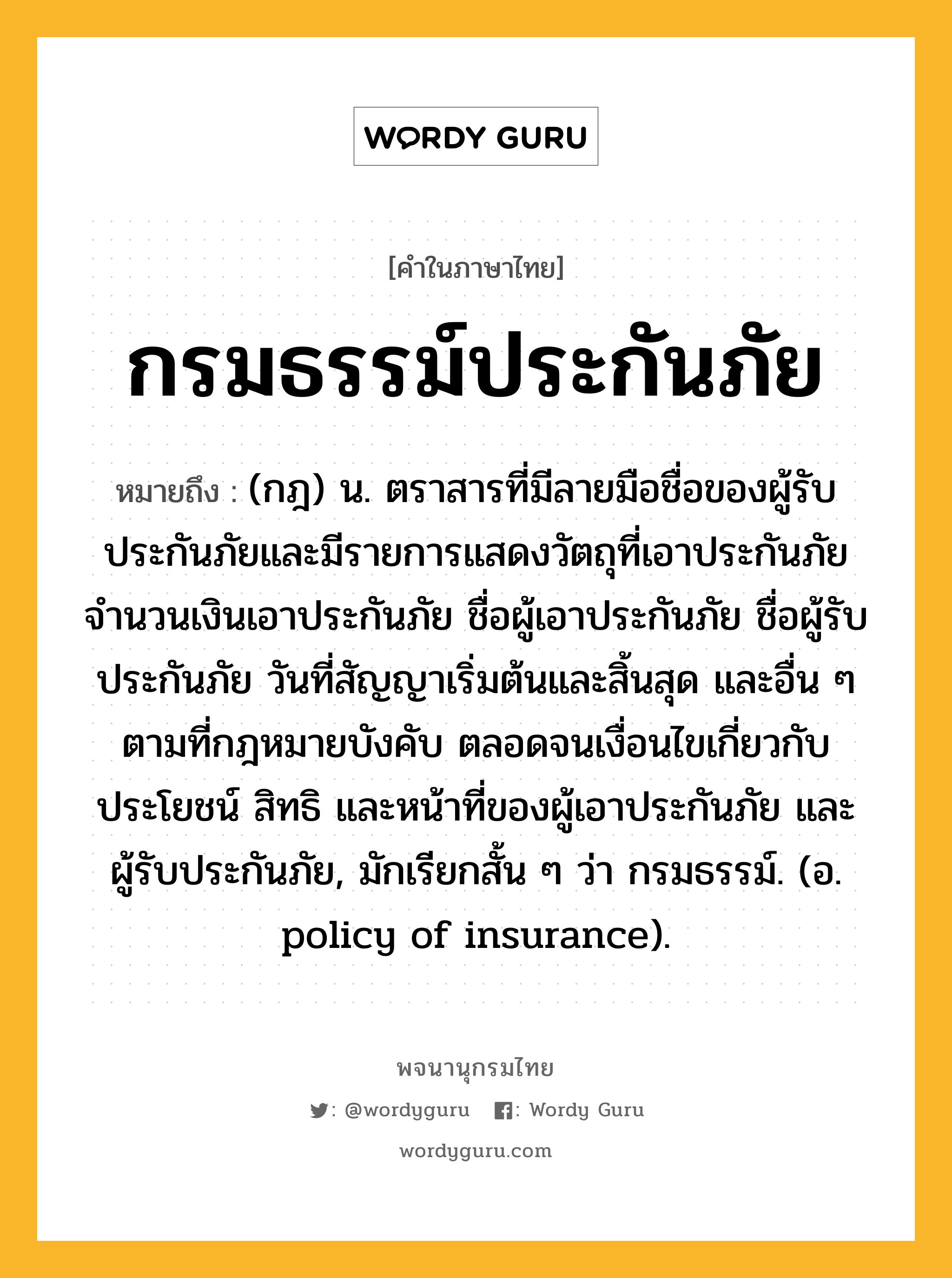 กรมธรรม์ประกันภัย หมายถึงอะไร?, คำในภาษาไทย กรมธรรม์ประกันภัย หมายถึง (กฎ) น. ตราสารที่มีลายมือชื่อของผู้รับประกันภัยและมีรายการแสดงวัตถุที่เอาประกันภัย จำนวนเงินเอาประกันภัย ชื่อผู้เอาประกันภัย ชื่อผู้รับประกันภัย วันที่สัญญาเริ่มต้นและสิ้นสุด และอื่น ๆ ตามที่กฎหมายบังคับ ตลอดจนเงื่อนไขเกี่ยวกับประโยชน์ สิทธิ และหน้าที่ของผู้เอาประกันภัย และผู้รับประกันภัย, มักเรียกสั้น ๆ ว่า กรมธรรม์. (อ. policy of insurance).