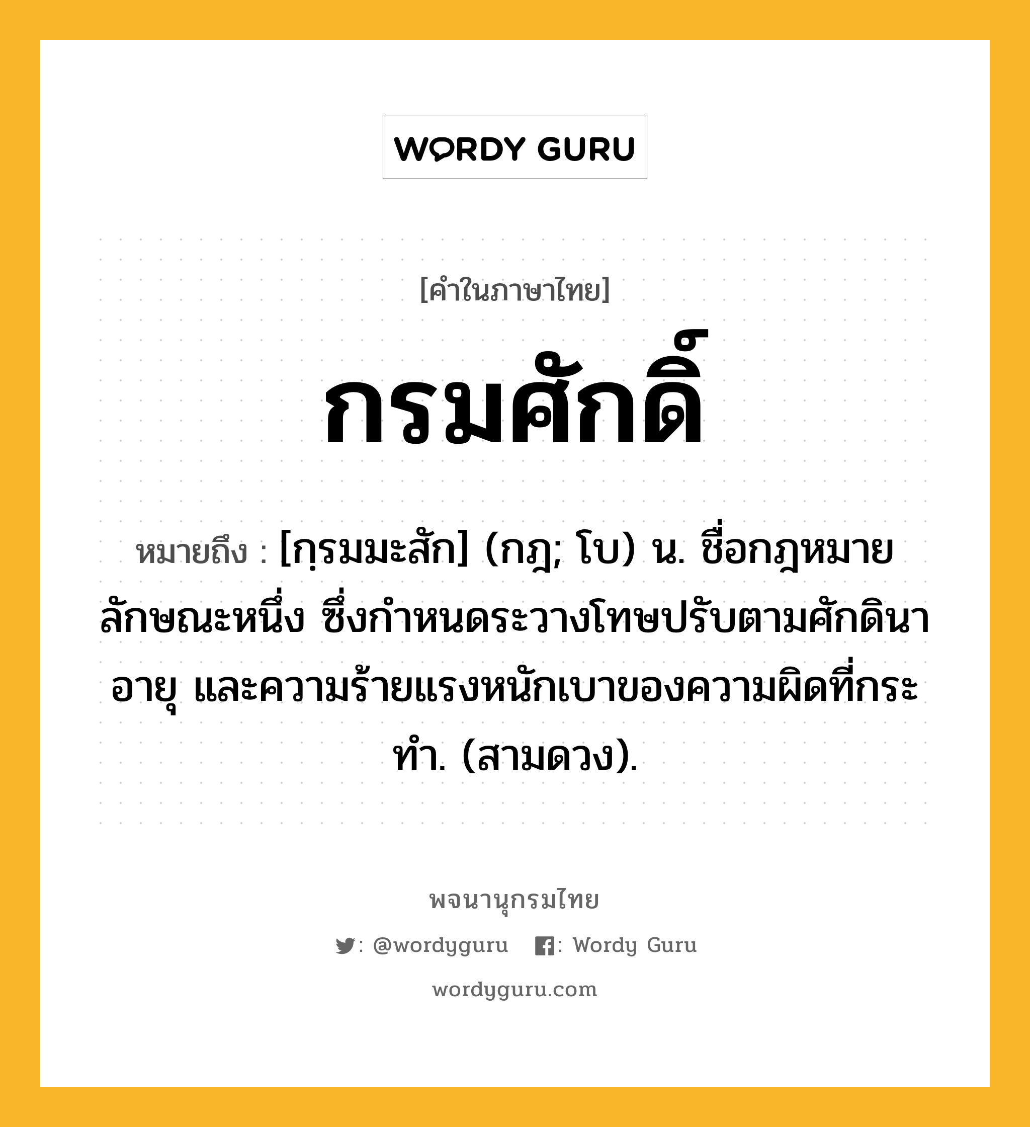 กรมศักดิ์ หมายถึงอะไร?, คำในภาษาไทย กรมศักดิ์ หมายถึง [กฺรมมะสัก] (กฎ; โบ) น. ชื่อกฎหมายลักษณะหนึ่ง ซึ่งกําหนดระวางโทษปรับตามศักดินา อายุ และความร้ายแรงหนักเบาของความผิดที่กระทํา. (สามดวง).