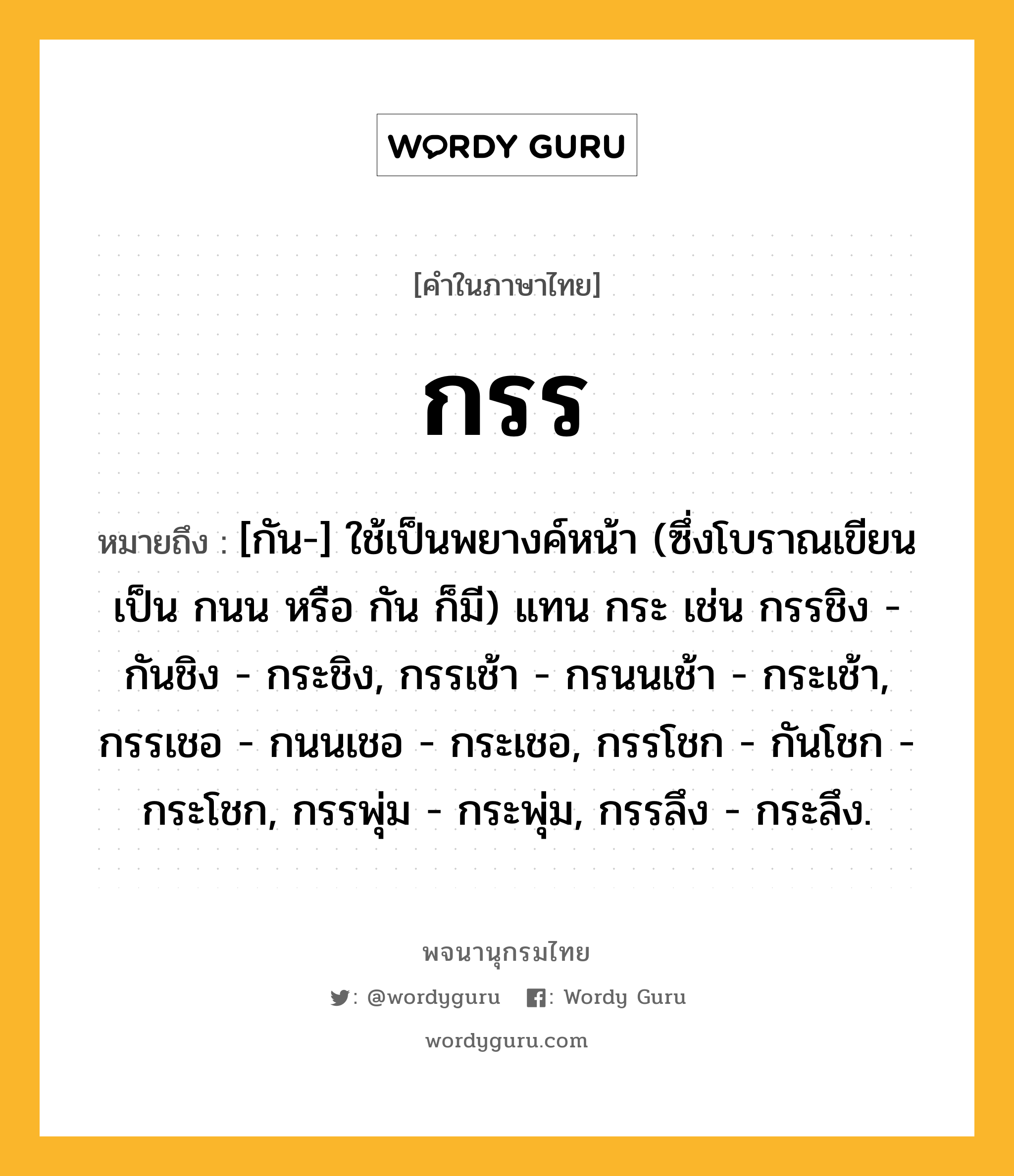 กรร หมายถึงอะไร?, คำในภาษาไทย กรร หมายถึง [กัน-] ใช้เป็นพยางค์หน้า (ซึ่งโบราณเขียนเป็น กนน หรือ กัน ก็มี) แทน กระ เช่น กรรชิง - กันชิง - กระชิง, กรรเช้า - กรนนเช้า - กระเช้า, กรรเชอ - กนนเชอ - กระเชอ, กรรโชก - กันโชก - กระโชก, กรรพุ่ม - กระพุ่ม, กรรลึง - กระลึง.