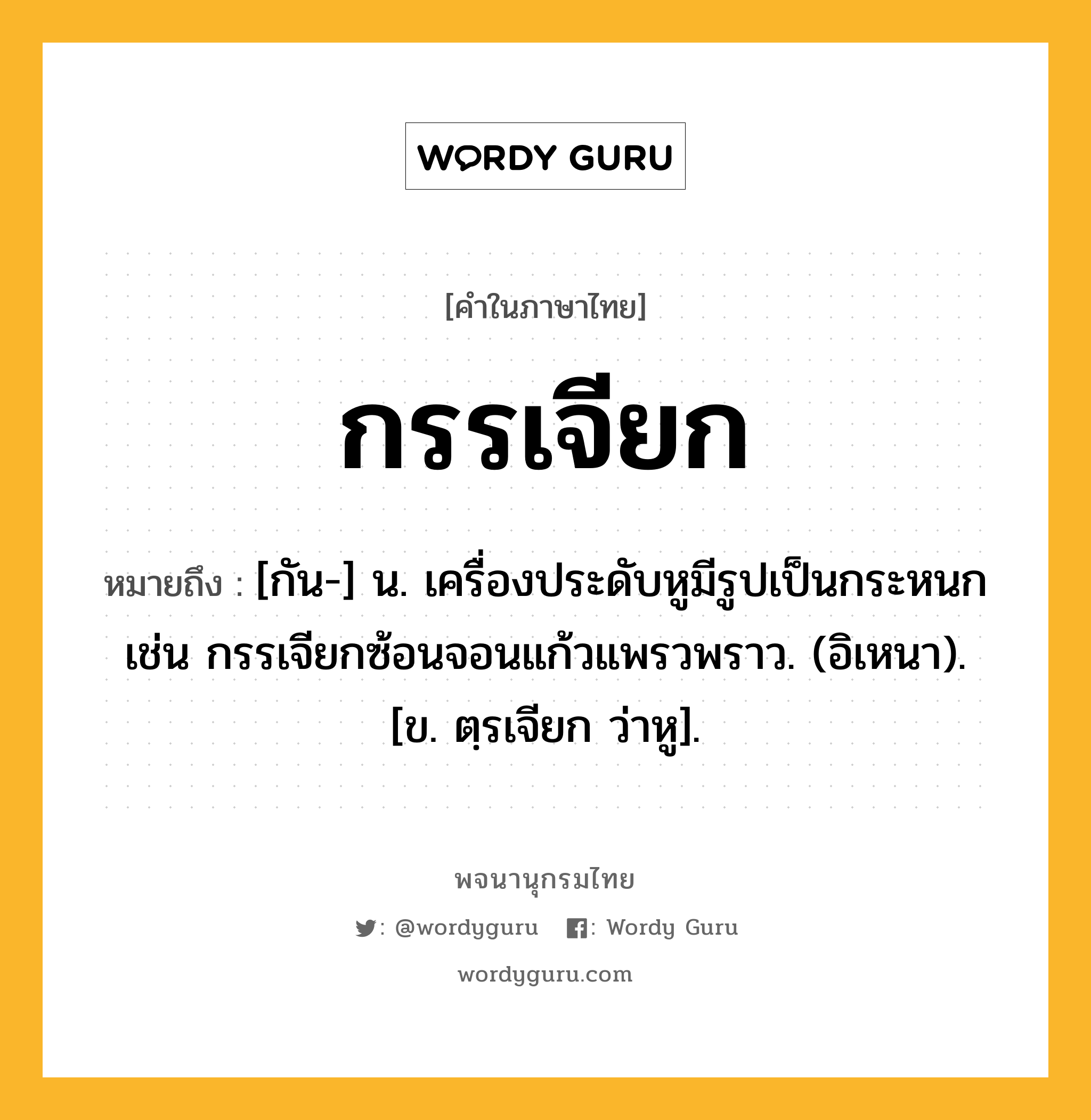 กรรเจียก หมายถึงอะไร?, คำในภาษาไทย กรรเจียก หมายถึง [กัน-] น. เครื่องประดับหูมีรูปเป็นกระหนก เช่น กรรเจียกซ้อนจอนแก้วแพรวพราว. (อิเหนา). [ข. ตฺรเจียก ว่าหู].