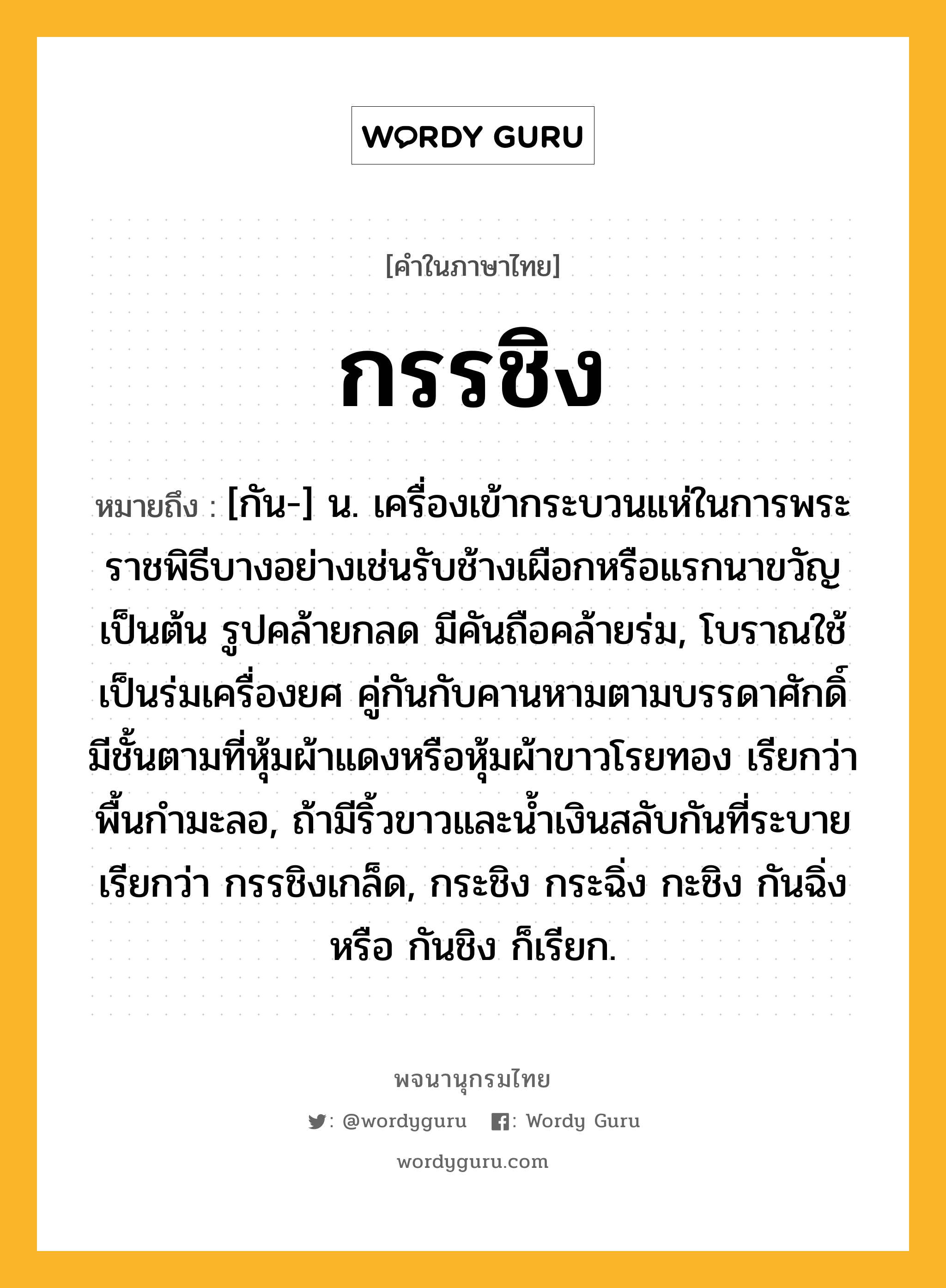 กรรชิง หมายถึงอะไร?, คำในภาษาไทย กรรชิง หมายถึง [กัน-] น. เครื่องเข้ากระบวนแห่ในการพระราชพิธีบางอย่างเช่นรับช้างเผือกหรือแรกนาขวัญเป็นต้น รูปคล้ายกลด มีคันถือคล้ายร่ม, โบราณใช้เป็นร่มเครื่องยศ คู่กันกับคานหามตามบรรดาศักดิ์ มีชั้นตามที่หุ้มผ้าแดงหรือหุ้มผ้าขาวโรยทอง เรียกว่า พื้นกํามะลอ, ถ้ามีริ้วขาวและนํ้าเงินสลับกันที่ระบาย เรียกว่า กรรชิงเกล็ด, กระชิง กระฉิ่ง กะชิง กันฉิ่ง หรือ กันชิง ก็เรียก.