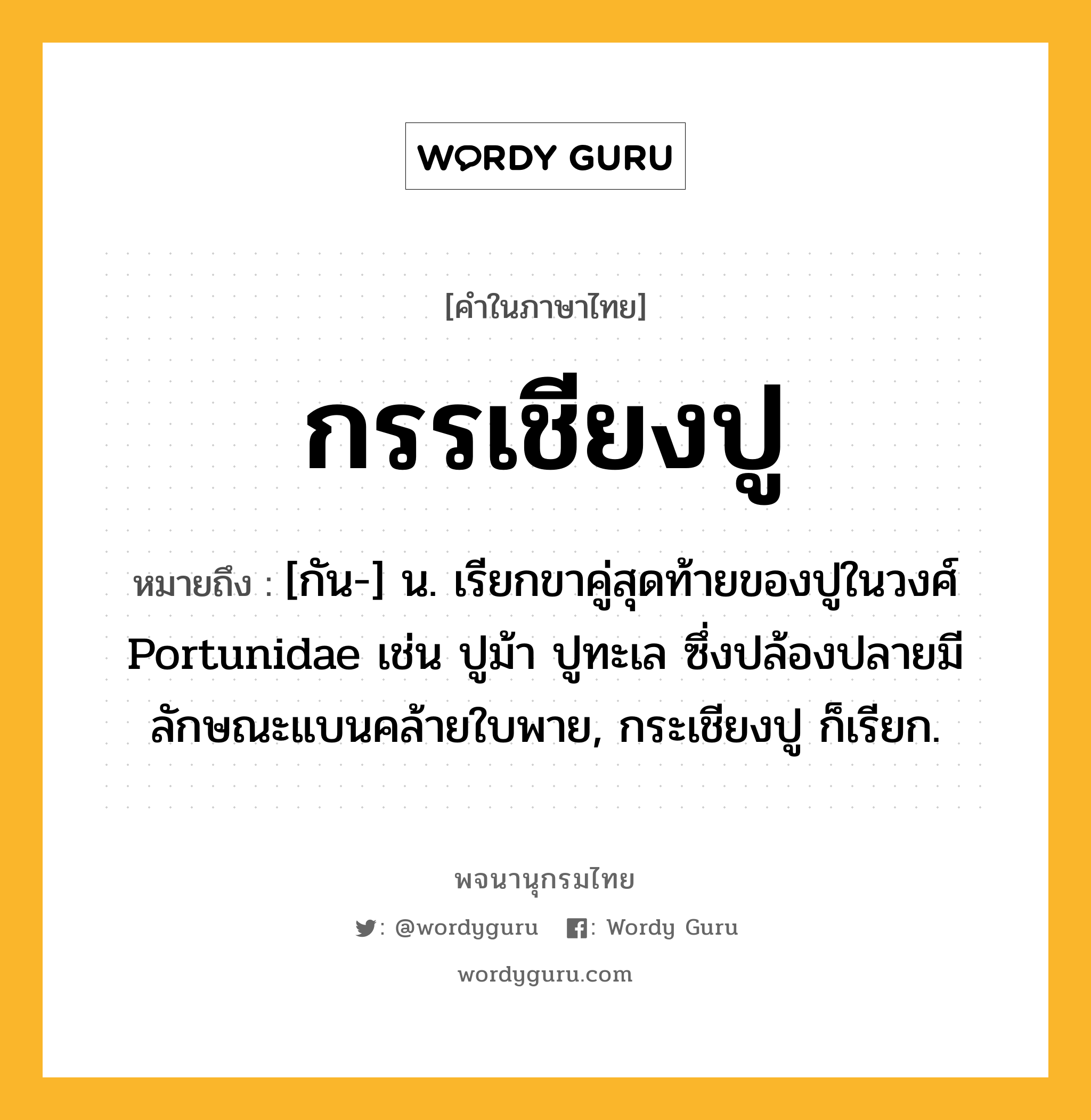 กรรเชียงปู ความหมาย หมายถึงอะไร?, คำในภาษาไทย กรรเชียงปู หมายถึง [กัน-] น. เรียกขาคู่สุดท้ายของปูในวงศ์ Portunidae เช่น ปูม้า ปูทะเล ซึ่งปล้องปลายมีลักษณะแบนคล้ายใบพาย, กระเชียงปู ก็เรียก.