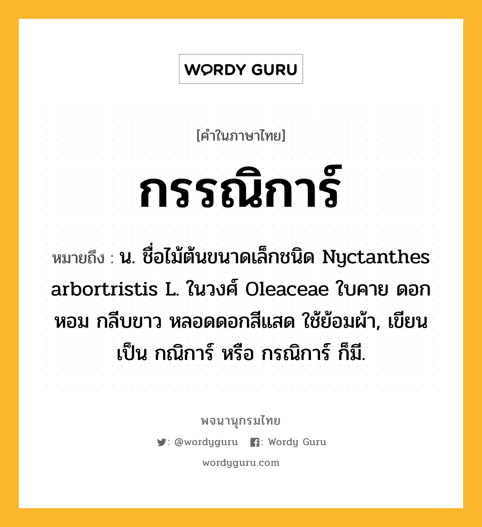 กรรณิการ์ หมายถึงอะไร?, คำในภาษาไทย กรรณิการ์ หมายถึง น. ชื่อไม้ต้นขนาดเล็กชนิด Nyctanthes arbortristis L. ในวงศ์ Oleaceae ใบคาย ดอกหอม กลีบขาว หลอดดอกสีแสด ใช้ย้อมผ้า, เขียนเป็น กณิการ์ หรือ กรณิการ์ ก็มี.