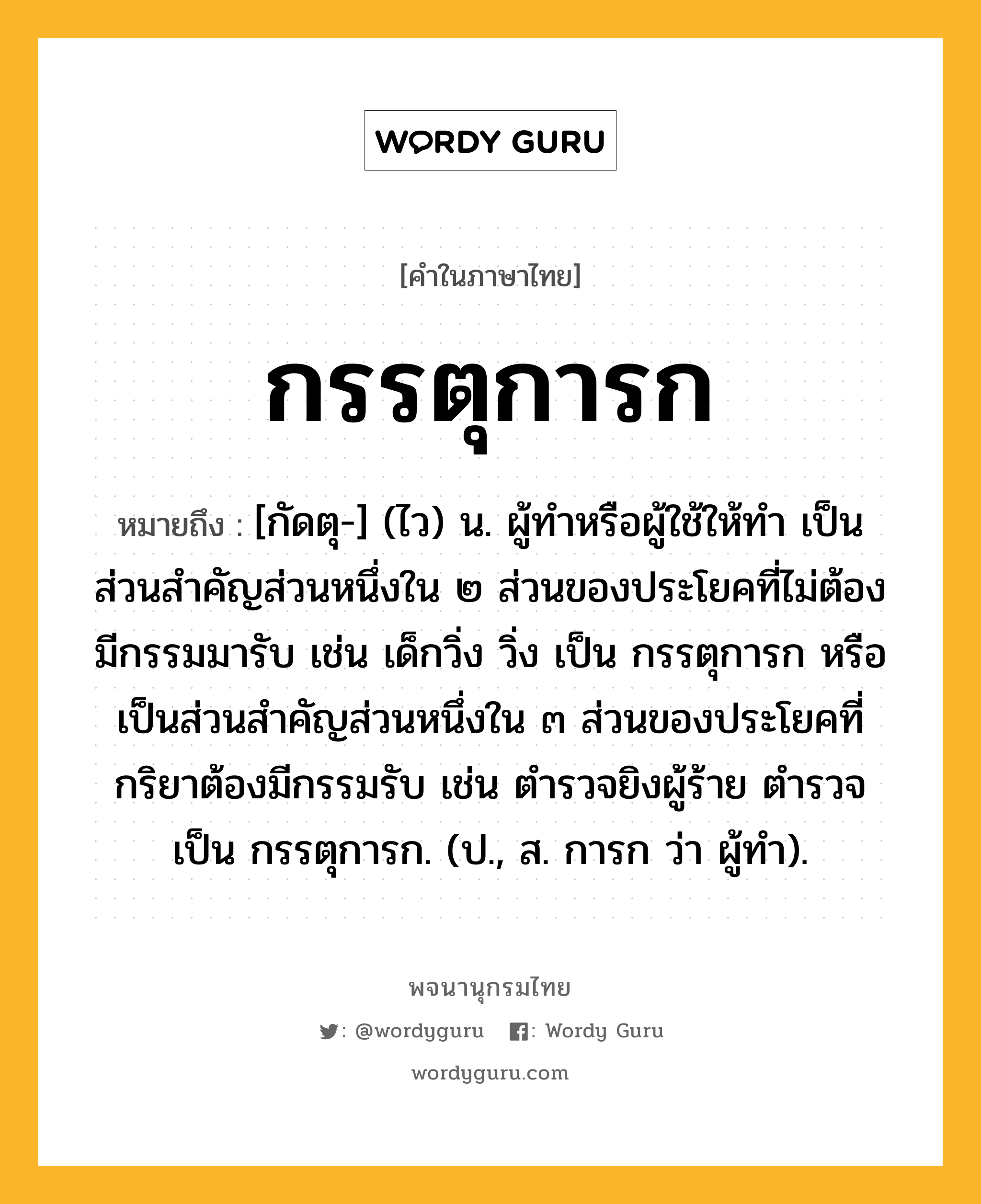 กรรตุการก ความหมาย หมายถึงอะไร?, คำในภาษาไทย กรรตุการก หมายถึง [กัดตุ-] (ไว) น. ผู้ทําหรือผู้ใช้ให้ทำ เป็นส่วนสําคัญส่วนหนึ่งใน ๒ ส่วนของประโยคที่ไม่ต้องมีกรรมมารับ เช่น เด็กวิ่ง วิ่ง เป็น กรรตุการก หรือเป็นส่วนสำคัญส่วนหนึ่งใน ๓ ส่วนของประโยคที่กริยาต้องมีกรรมรับ เช่น ตํารวจยิงผู้ร้าย ตํารวจ เป็น กรรตุการก. (ป., ส. การก ว่า ผู้ทำ).