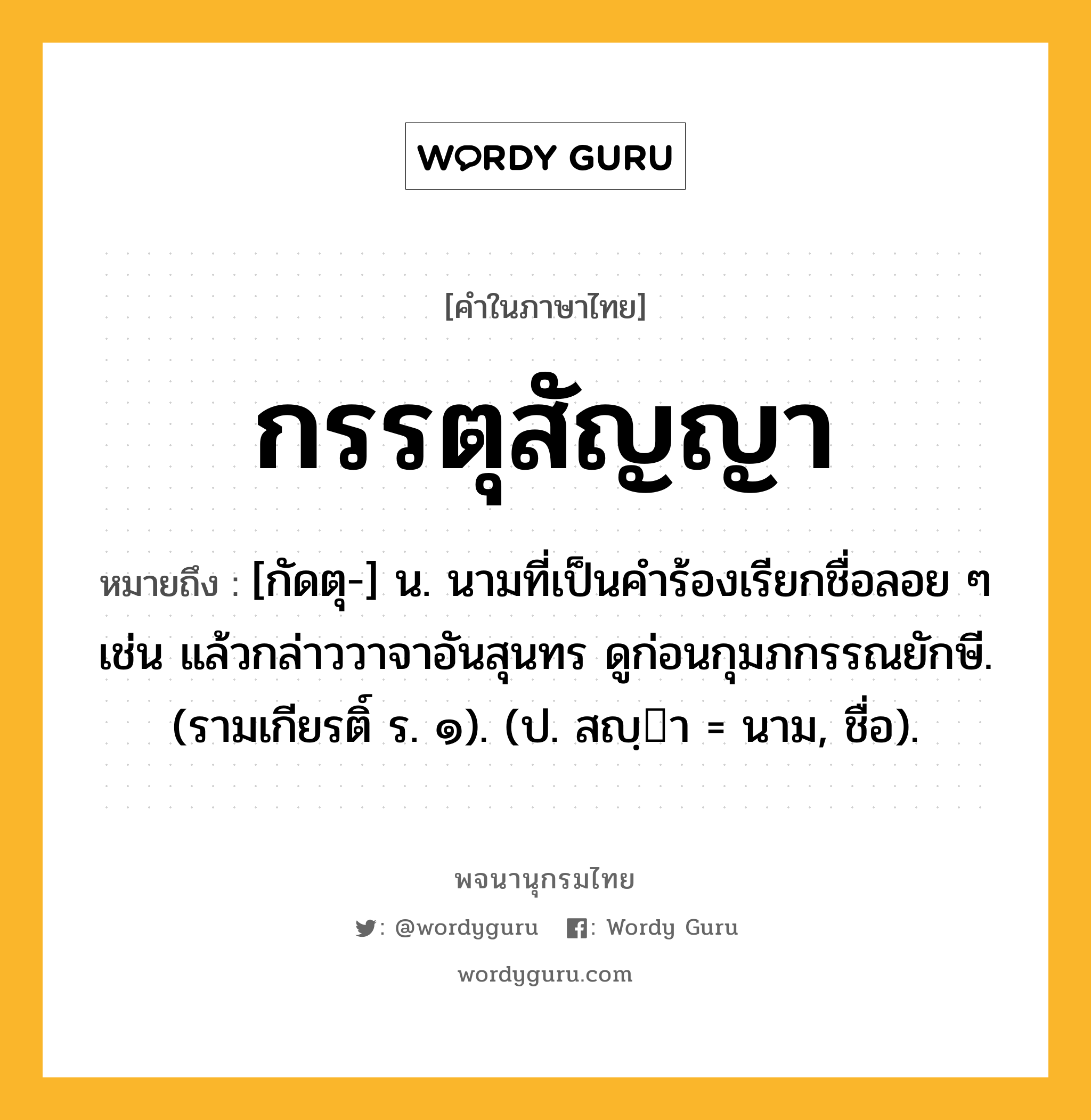 กรรตุสัญญา หมายถึงอะไร?, คำในภาษาไทย กรรตุสัญญา หมายถึง [กัดตุ-] น. นามที่เป็นคําร้องเรียกชื่อลอย ๆ เช่น แล้วกล่าววาจาอันสุนทร ดูก่อนกุมภกรรณยักษี. (รามเกียรติ์ ร. ๑). (ป. สญฺา = นาม, ชื่อ).