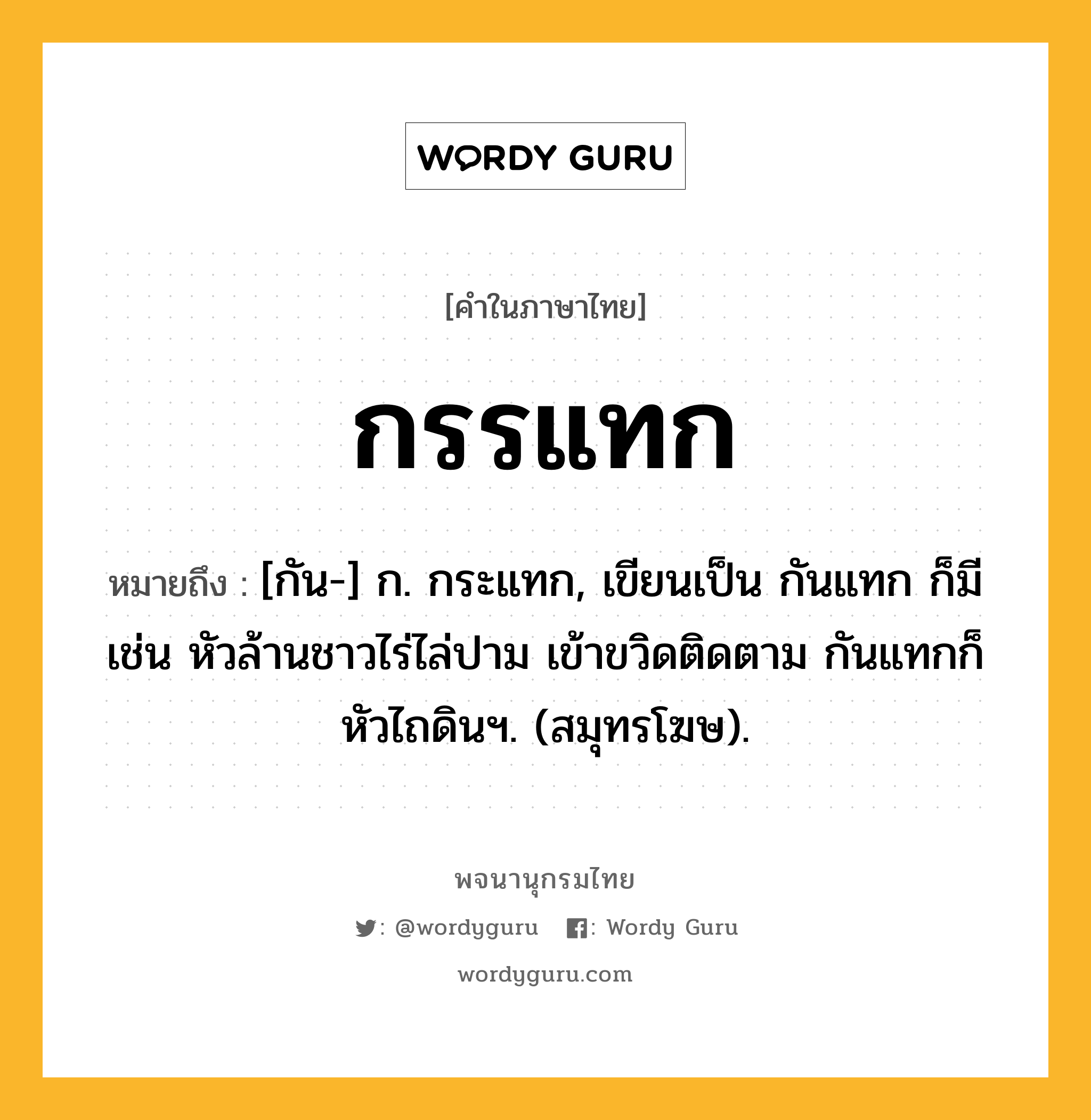 กรรแทก ความหมาย หมายถึงอะไร?, คำในภาษาไทย กรรแทก หมายถึง [กัน-] ก. กระแทก, เขียนเป็น กันแทก ก็มี เช่น หัวล้านชาวไร่ไล่ปาม เข้าขวิดติดตาม กันแทกก็หัวไถดินฯ. (สมุทรโฆษ).