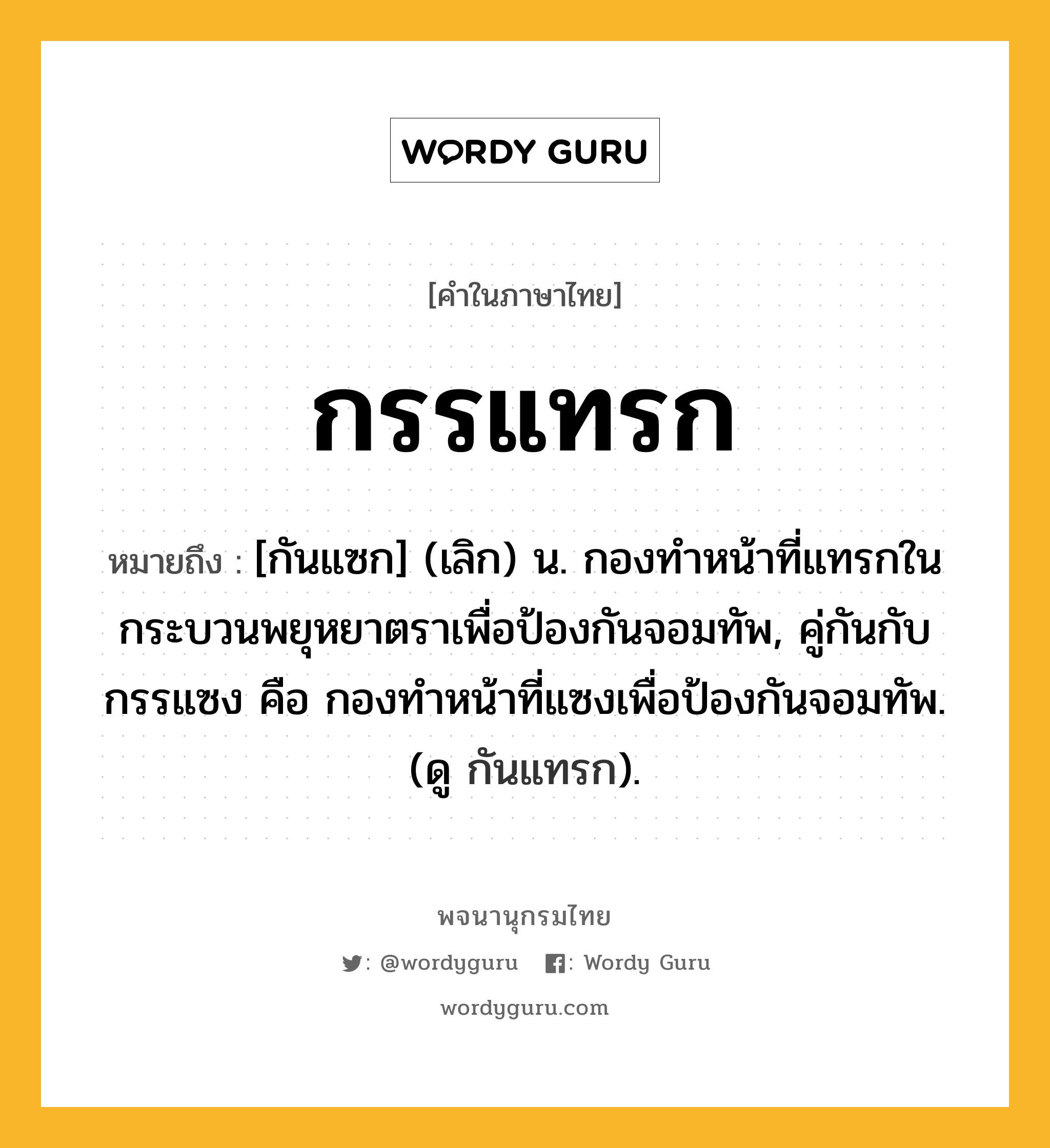 กรรแทรก หมายถึงอะไร?, คำในภาษาไทย กรรแทรก หมายถึง [กันแซก] (เลิก) น. กองทําหน้าที่แทรกในกระบวนพยุหยาตราเพื่อป้องกันจอมทัพ, คู่กันกับ กรรแซง คือ กองทำหน้าที่แซงเพื่อป้องกันจอมทัพ. (ดู กันแทรก).