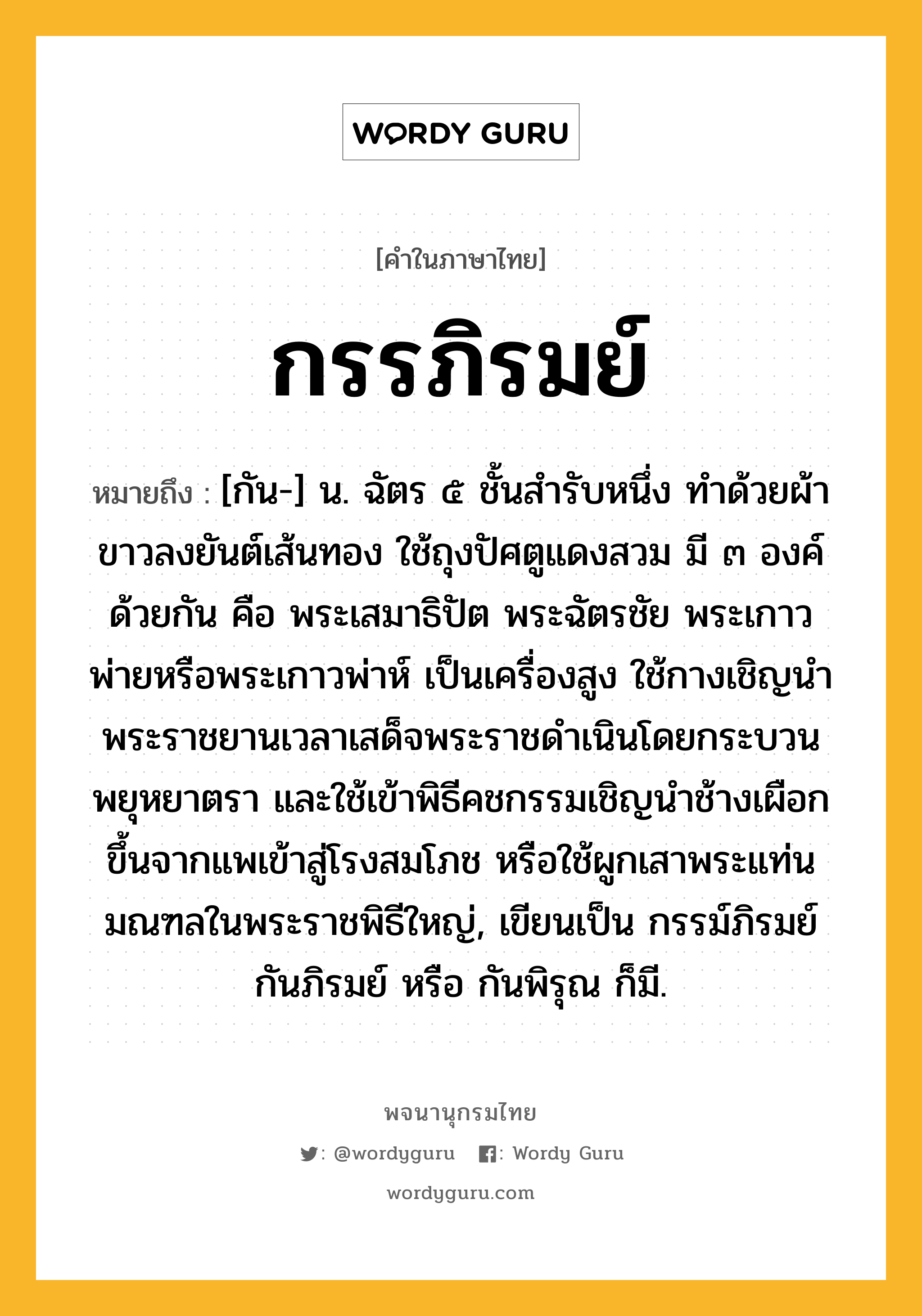 กรรภิรมย์ ความหมาย หมายถึงอะไร?, คำในภาษาไทย กรรภิรมย์ หมายถึง [กัน-] น. ฉัตร ๕ ชั้นสํารับหนึ่ง ทําด้วยผ้าขาวลงยันต์เส้นทอง ใช้ถุงปัศตูแดงสวม มี ๓ องค์ด้วยกัน คือ พระเสมาธิปัต พระฉัตรชัย พระเกาวพ่ายหรือพระเกาวพ่าห์ เป็นเครื่องสูง ใช้กางเชิญนําพระราชยานเวลาเสด็จพระราชดําเนินโดยกระบวนพยุหยาตรา และใช้เข้าพิธีคชกรรมเชิญนําช้างเผือกขึ้นจากแพเข้าสู่โรงสมโภช หรือใช้ผูกเสาพระแท่นมณฑลในพระราชพิธีใหญ่, เขียนเป็น กรรม์ภิรมย์ กันภิรมย์ หรือ กันพิรุณ ก็มี.