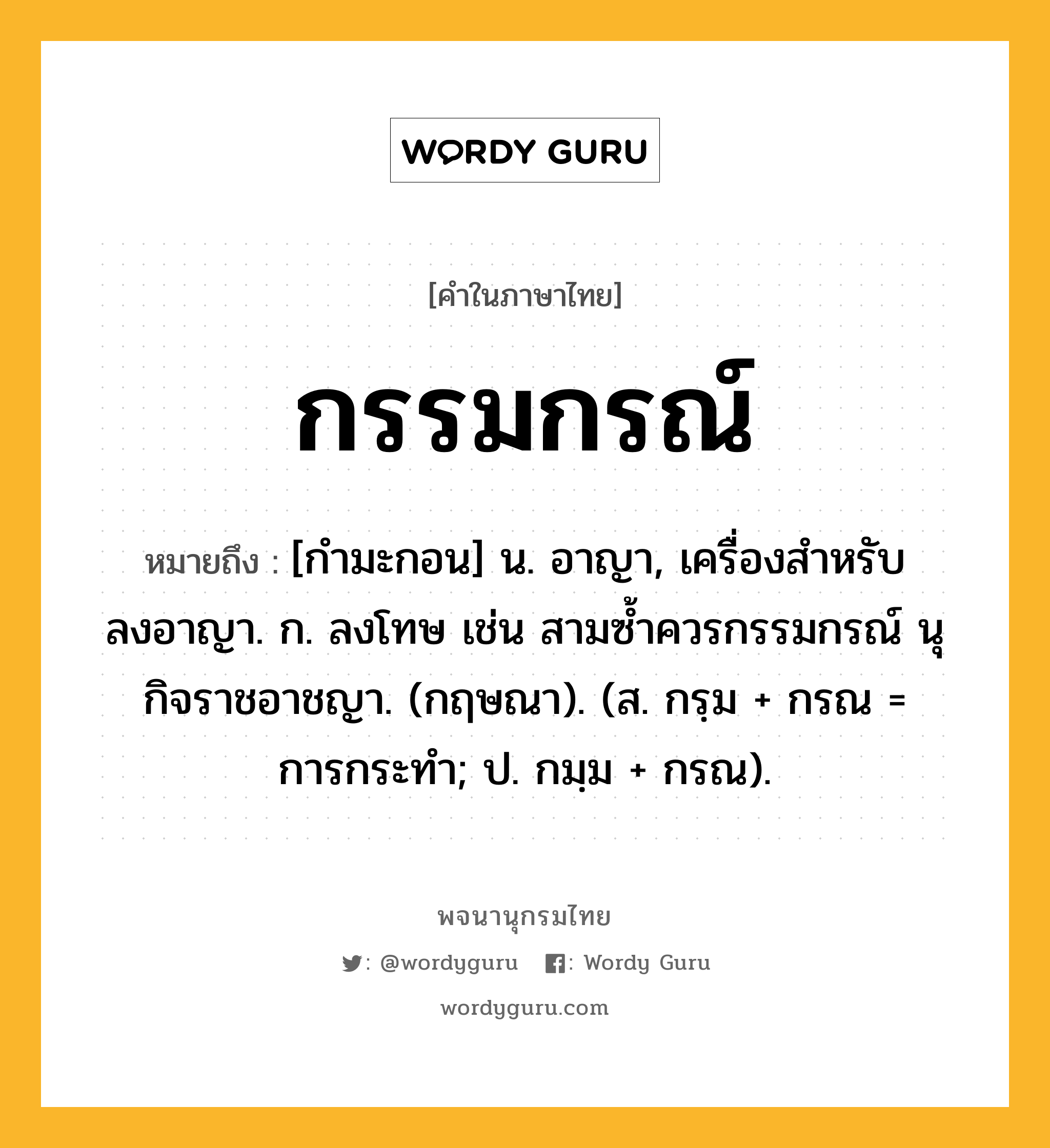 กรรมกรณ์ หมายถึงอะไร?, คำในภาษาไทย กรรมกรณ์ หมายถึง [กำมะกอน] น. อาญา, เครื่องสำหรับลงอาญา. ก. ลงโทษ เช่น สามซ้ำควรกรรมกรณ์ นุกิจราชอาชญา. (กฤษณา). (ส. กรฺม + กรณ = การกระทำ; ป. กมฺม + กรณ).