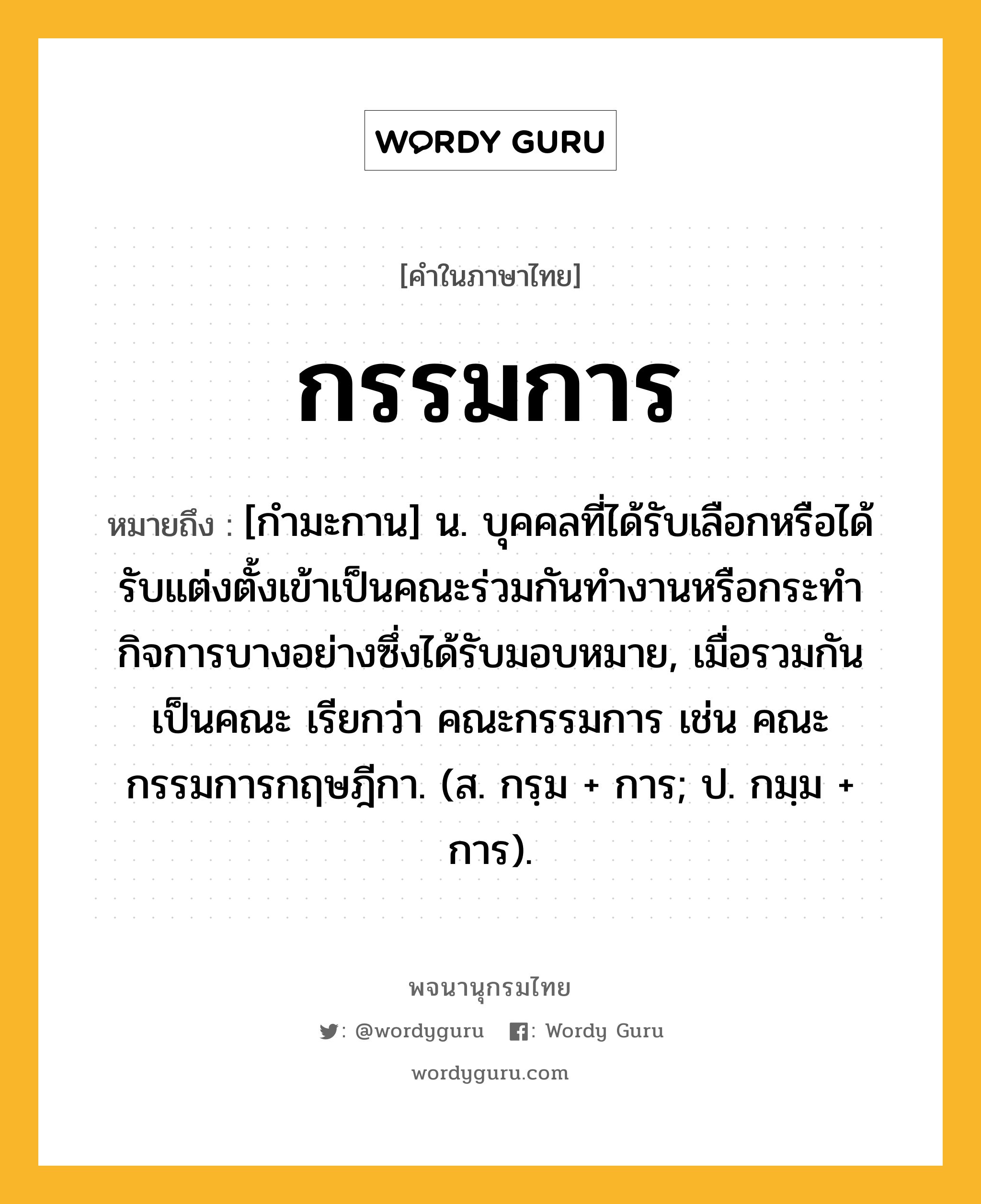 กรรมการ หมายถึงอะไร?, คำในภาษาไทย กรรมการ หมายถึง [กำมะกาน] น. บุคคลที่ได้รับเลือกหรือได้รับแต่งตั้งเข้าเป็นคณะร่วมกันทำงานหรือกระทำกิจการบางอย่างซึ่งได้รับมอบหมาย, เมื่อรวมกันเป็นคณะ เรียกว่า คณะกรรมการ เช่น คณะกรรมการกฤษฎีกา. (ส. กรฺม + การ; ป. กมฺม + การ).