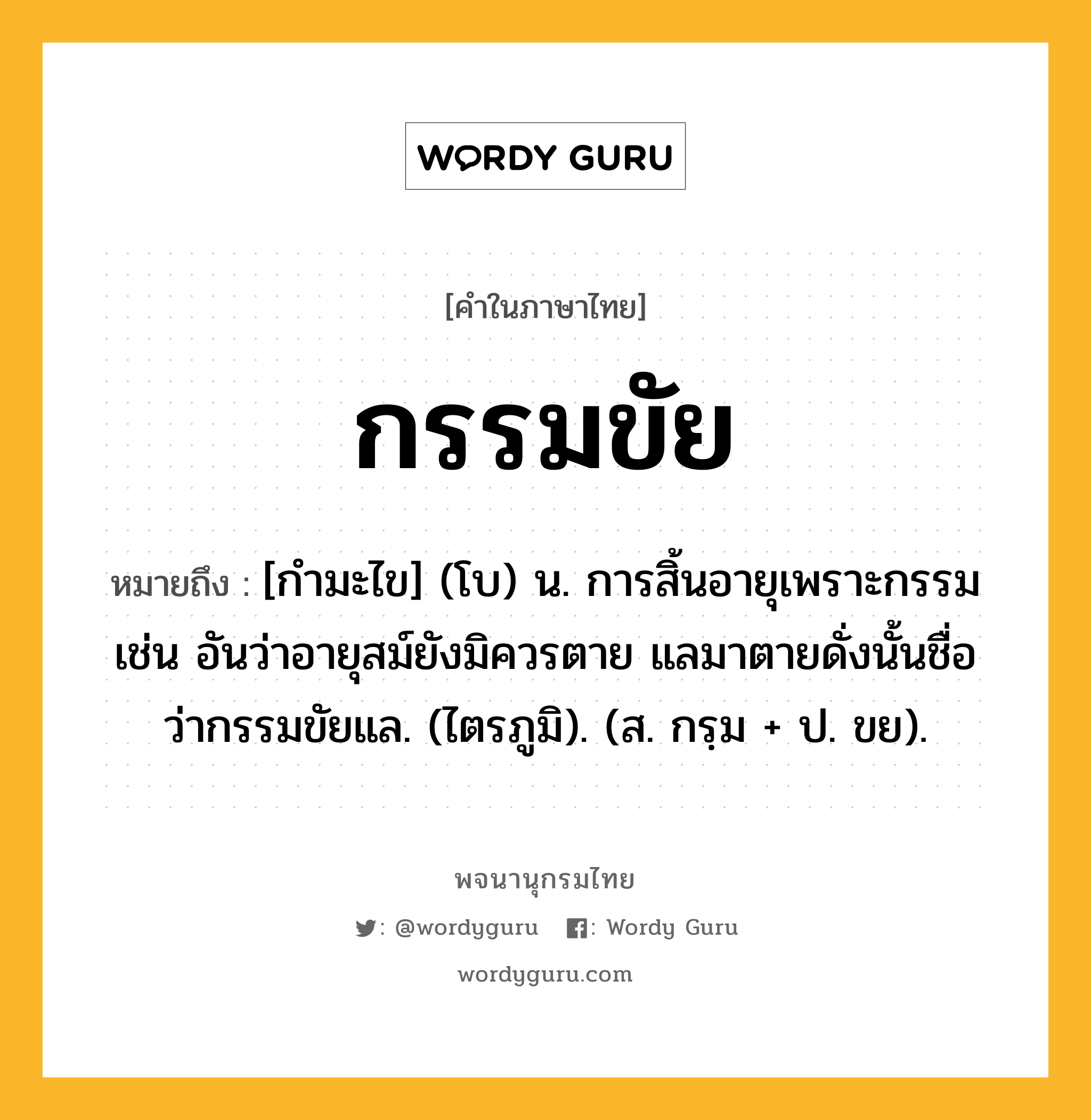 กรรมขัย หมายถึงอะไร?, คำในภาษาไทย กรรมขัย หมายถึง [กำมะไข] (โบ) น. การสิ้นอายุเพราะกรรม เช่น อันว่าอายุสม์ยังมิควรตาย แลมาตายดั่งนั้นชื่อว่ากรรมขัยแล. (ไตรภูมิ). (ส. กรฺม + ป. ขย).