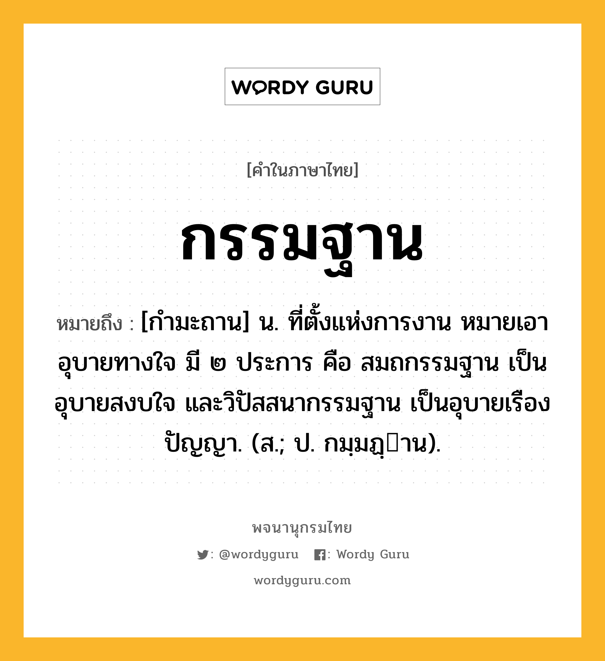 กรรมฐาน หมายถึงอะไร?, คำในภาษาไทย กรรมฐาน หมายถึง [กำมะถาน] น. ที่ตั้งแห่งการงาน หมายเอาอุบายทางใจ มี ๒ ประการ คือ สมถกรรมฐาน เป็นอุบายสงบใจ และวิปัสสนากรรมฐาน เป็นอุบายเรืองปัญญา. (ส.; ป. กมฺมฏฺาน).