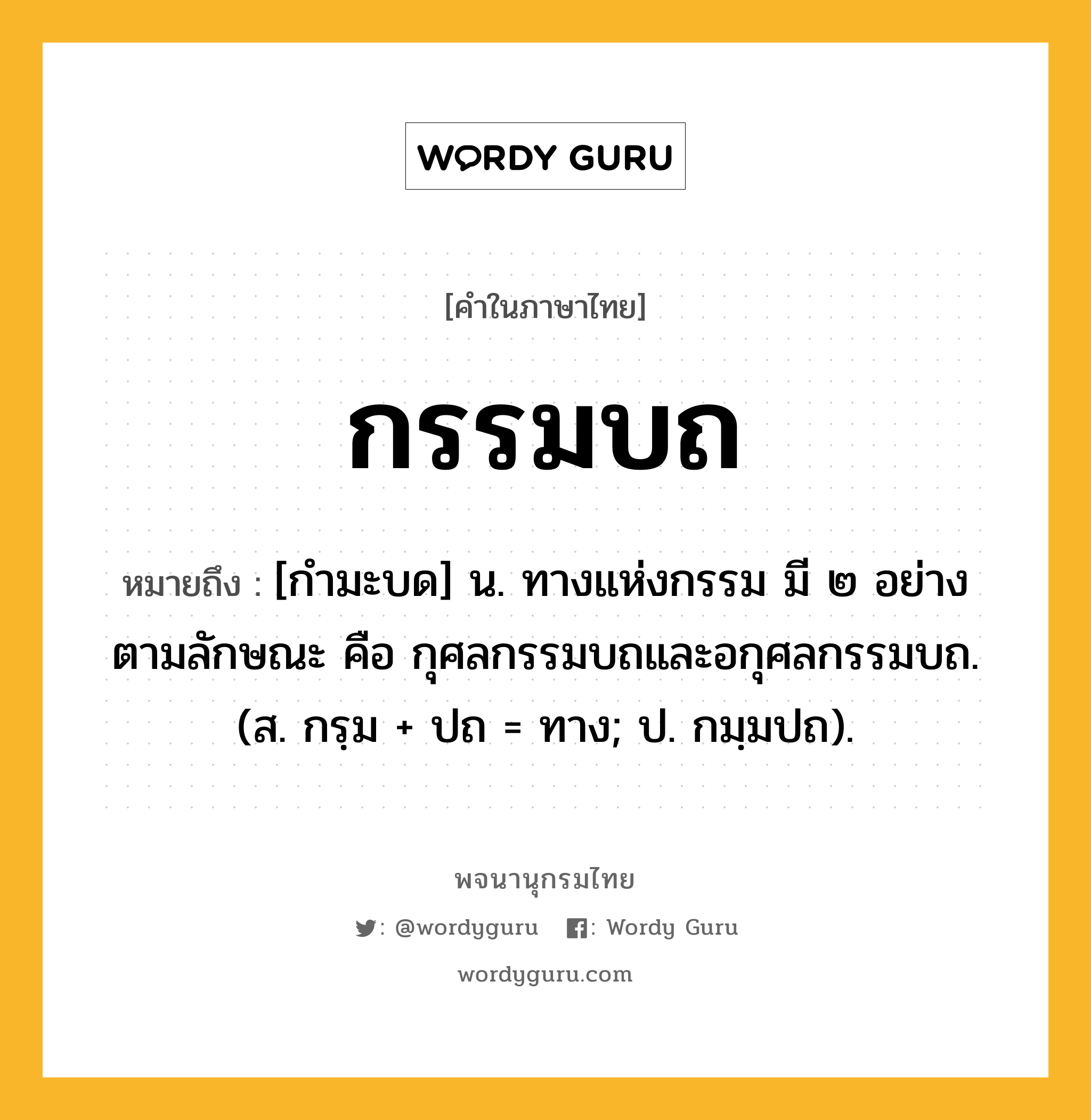 กรรมบถ หมายถึงอะไร?, คำในภาษาไทย กรรมบถ หมายถึง [กำมะบด] น. ทางแห่งกรรม มี ๒ อย่าง ตามลักษณะ คือ กุศลกรรมบถและอกุศลกรรมบถ. (ส. กรฺม + ปถ = ทาง; ป. กมฺมปถ).