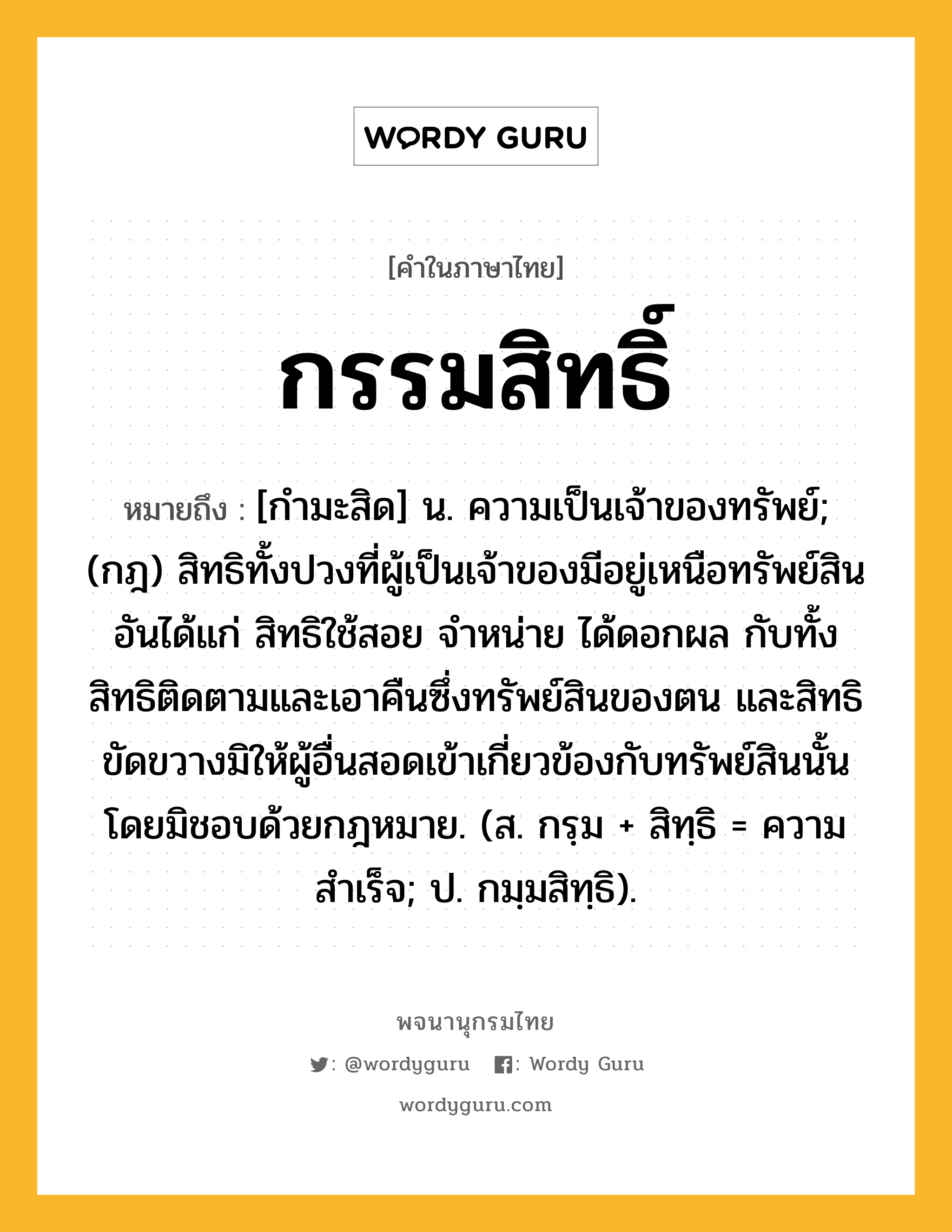 กรรมสิทธิ์ หมายถึงอะไร?, คำในภาษาไทย กรรมสิทธิ์ หมายถึง [กํามะสิด] น. ความเป็นเจ้าของทรัพย์; (กฎ) สิทธิทั้งปวงที่ผู้เป็นเจ้าของมีอยู่เหนือทรัพย์สิน อันได้แก่ สิทธิใช้สอย จําหน่าย ได้ดอกผล กับทั้งสิทธิติดตามและเอาคืนซึ่งทรัพย์สินของตน และสิทธิขัดขวางมิให้ผู้อื่นสอดเข้าเกี่ยวข้องกับทรัพย์สินนั้นโดยมิชอบด้วยกฎหมาย. (ส. กรฺม + สิทฺธิ = ความสำเร็จ; ป. กมฺมสิทฺธิ).